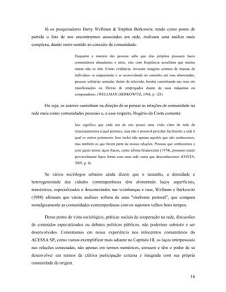 14
Já os pesquisadores Barry Wellman & Stephen Berkowitz, tendo como ponto de
partida o fato de nos encontrarmos associados em rede, realizam uma análise mais
complexa, dando outro sentido ao conceito de comunidade:
Enquanto a maioria das pessoas sabe que elas próprias possuem laços
comunitários abundantes e úteis, elas com freqüência acreditam que muitas
outras não os têm. Como evidência, invocam imagens comuns de massas de
indivíduos se empurrando e se acotovelando no caminho em ruas abarrotadas,
pessoas solitárias sentadas diante da televisão, hordas caminhando nas ruas em
manifestações ou fileiras de empregados diante de suas máquinas ou
computadores. (WELLMAN; BERKOWITZ, 1988, p. 123)
Ou seja, os autores caminham na direção de se pensar as relações de comunidade na
rede mais como comunidades pessoais e, a esse respeito, Rogério da Costa comenta:
Isto significa que cada um de nós possui uma visão clara da rede de
relacionamentos à qual pertence, mas não é possível perceber facilmente a rede à
qual os outros pertencem. Isso inclui não apenas aqueles que não conhecemos,
mas também os que fazem parte de nossas relações. Pessoas que conhecemos e
com quem temos laços fracos, como afirma Granovetter (1974), possuem muito
provavelmente laços fortes com uma rede outra que desconhecemos (COSTA,
2005, p. 4).
Se vários sociólogos urbanos ainda dizem que o tamanho, a densidade e
heterogeneidade das cidades contemporâneas têm alimentado laços superficiais,
transitórios, especializados e desconectados nas vizinhanças e ruas, Wellman e Berkowitz
(1988) afirmam que várias análises sofrem de uma "síndrome pastoral", que compara
nostalgicamente as comunidades contemporâneas com os supostos velhos bons tempos.
Desse ponto de vista sociológico, práticas sociais de cooperação na rede, discussões
de conteúdos especializados ou debates políticos públicos, não poderiam subsistir e ser
desenvolvidos. Constatamos em nossa experiência nos infocentros comunitários do
ACESSA SP, como vamos exemplificar mais adiante no Capítulo III, os laços interpessoais
nas relações conectadas, não apenas em termos numéricos, crescem e têm o poder de se
desenvolver em termos de efetiva participação extensa e integrada com sua própria
comunidade de origem.
 