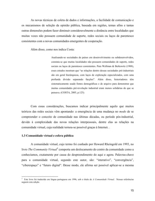 15
As novas técnicas de coleta de dados e informações, a facilidade de comunicação e
os mecanismos de seleção da opinião pública, baseada em regiões, temas afins e tantas
outras dimensões podem fazer diminuir consideravelmente a distância entre localidades que
muitas vezes não possuem comunidade de suporte, redes sociais ou laços de parentesco
consistentes com a novas comunidades emergentes de cooperação.
Além disso, como nos indica Costa:
Analisando-se sociedades de países em desenvolvimento ou subdesenvolvidos,
constata-se que muitas localidades não possuem comunidades de suporte, redes
sociais ou laços de parentesco consistentes. Para Wellman & Berkowitz (1988),
esses estudos mostram que as relações dentro dessas sociedades pré-industriais
são em geral hierárquicas, com laços de exploração especializados, com uma
profunda divisão separando facções . Além disso, historiadores têm
sistematicamente usado fontes demográficas e de arquivo para demonstrar que
muitas comunidades pré-revolução industrial eram menos solidárias do que se
pensava. (COSTA, 2005, p.125).
Com essas considerações, buscamos indicar principalmente aquilo que muitos
teóricos das redes sociais vêm apontando: a emergência de uma mudança no modo de se
compreender o conceito de comunidade nas últimas décadas, ou período pós-industrial,
devido à complexidade das novas relações interpessoais, dentre elas as relações na
comunidade virtual, cuja realidade tornou-se possível graças à Internet. .
1.3 Comunidade virtual e esfera pública
A comunidade virtual, cujo termo foi cunhado por Howard Rheingold em 1993, no
livro The Community Virtual3
comporta um deslocamento do centro da comunidade como a
conhecíamos, exatamente por causa do despreendimento do aqui e agora. Palavras-chave
para a comunidade virtual, segundo este autor, são: interativo , convergência ,
ciberespaço e futuro digital . Desse modo, ele afirma ser possível aplicar-se a mesma
3
Este livro foi traduzido em língua portuguesa em 1996, sob o título de A Comunidade Virtual. Nossas referências
seguem esta edição.
 