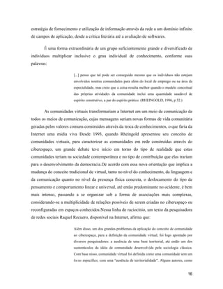 16
estratégia de fornecimento e utilização de informação através da rede a um domínio infinito
de campos de aplicação, desde a crítica literária até a avaliação de softwares.
É uma forma extraordinária de um grupo suficientemente grande e diversificado de
indivíduos multiplicar inclusive o grau individual de conhecimento, conforme suas
palavras:
[...] penso que tal pode ser conseguido mesmo que os indivíduos não estejam
envolvidos noutras comunidades para além do local de emprego ou na área da
especialidade, mas creio que a coisa resulta melhor quando o modelo conceitual
das próprias atividades da comunidade inclui uma quantidade saudável de
espírito construtivo, a par do espírito prático. (RHEINGOLD, 1996, p 52.)
As comunidades virtuais transformariam a Internet em um meio de comunicação de
todos os meios de comunicação, cujas mensagens seriam novas formas de vida comunitária
geradas pelos valores comuns construídos através da troca de conhecimentos, o que faria da
Internet uma mídia viva Desde 1993, quando Rheingold apresentou seu conceito de
comunidades virtuais, para caracterizar as comunidades em rede construídas através do
ciberespaço, um grande debate teve início em torno do tipo de realidade que estas
comunidades teriam ns sociedade contemporânea e no tipo de contribuição que elas trariam
para o desenvolvimento da democracia.De acordo com essa nova orientação que implica a
mudança do conceito tradicional de virtual, tanto no nível do conhecimento, da linguagem e
da comunicação quanto no nível da presença física concreta, o deslocamento do tipo de
pensamento e comportamento linear e universal, até então predominante no ocidente, é bem
mais intenso, passando a se organizar sob a forma de associações mais complexas,
considerando-se a multiplicidade de relações possíveis de serem criadas no ciberespaço ou
reconfiguradas em espaços conhecidos.Nessa linha de raciocínio, um texto da pesquisadora
de redes sociais Raquel Recuero, disponível na Internet, afirma que:
Além disso, um dos grandes problemas da aplicação do conceito de comunidade
ao ciberespaço, para a definição da comunidade virtual, foi logo apontado por
diversos pesquisadores: a ausência de uma base territorial, até então um dos
sustentáculos da idéia de comunidade desenvolvida pela sociologia clássica.
Com base nisso, comunidade virtual foi definida como uma comunidade sem um
locus específico, com uma ausência de territorialidade . Alguns autores, como
 