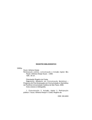 REGISTRO BIBLIOGRÁFICO
G993p
Guzzi, Adriana Araújo
Participação pública, comunicação e inclusão digital. São
Paulo / Adriana Araújo Guzzi. -- 2006.
126f.; 30 cm.
Orientação Rogério da Costa.
Dissertação (Mestrado em Comunicação Semiótica)
Programa de Pós-Graduação em Comunicação e Semiótica
da Pontifícia Universidade Católica de São Paulo, 2006.
Inclui anexos e bibliografia.
1. Comunicação 2. Inclusão digital 3. Participação
pública I. Guzzi, Adriana Araújo II. Costa, Rogério da.
CDD: 303.4833
 