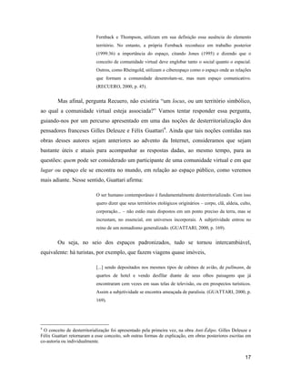17
Fernback e Thompson, utilizam em sua definição essa ausência do elemento
território. No entanto, a própria Fernback reconhece em trabalho posterior
(1999:36) a importância do espaço, citando Jones (1995) e dizendo que o
conceito de comunidade virtual deve englobar tanto o social quanto o espacial.
Outros, como Rheingold, utilizam o ciberespaço como o espaço onde as relações
que formam a comunidade desenrolam-se, mas num espaço comunicativo.
(RECUERO, 2000, p. 45).
Mas afinal, pergunta Recuero, não existiria um locus, ou um território simbólico,
ao qual a comunidade virtual esteja associada? Vamos tentar responder essa pergunta,
guiando-nos por um percurso apresentado em uma das noções de desterritorialização dos
pensadores franceses Gilles Deleuze e Félix Guattari4
. Ainda que tais noções contidas nas
obras desses autores sejam anteriores ao advento da Internet, consideramos que sejam
bastante úteis e atuais para acompanhar as respostas dadas, ao mesmo tempo, para as
questões: quem pode ser considerado um participante de uma comunidade virtual e em que
lugar ou espaço ele se encontra no mundo, em relação ao espaço público, como veremos
mais adiante. Nesse sentido, Guattari afirma:
O ser humano contemporâneo é fundamentalmente desterritorializado. Com isso
quero dizer que seus territórios etológicos originários corpo, clã, aldeia, culto,
corporação... não estão mais dispostos em um ponto preciso da terra, mas se
incrustam, no essencial, em universos incorporais. A subjetividade entrou no
reino de um nomadismo generalizado. (GUATTARI, 2000, p. 169).
Ou seja, no seio dos espaços padronizados, tudo se tornou intercambiável,
equivalente: há turistas, por exemplo, que fazem viagens quase imóveis,
[...] sendo depositados nos mesmos tipos de cabines de avião, de pullmann, de
quartos de hotel e vendo desfilar diante de seus olhos paisagens que já
encontraram cem vezes em suas telas de televisão, ou em prospectos turísticos.
Assim a subjetividade se encontra ameaçada de paralisia. (GUATTARI, 2000, p.
169).
4
O conceito de desterritorialização foi apresentado pela primeira vez, na obra Anti-Édipo. Gilles Deleuze e
Félix Guattari retornaram a esse conceito, sob outras formas de explicação, em obras posteriores escritas em
co-autoria ou individualmente.
 