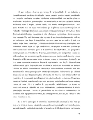 18
O que podemos observar em termos de territorialidade de um indivíduo e
conseqüentemente sua desterritorialização é que o espaço e o corpo, quando considerados
por categorias turista ou morador e membro de uma comunidade ou por disciplinas a
arquitetura e a medicina, por exemplo são apresentados a partir de categorias distintas,
autônomas, como o próprio Guattari afirma, e ao mesmo tempo pré-codificadas. Desse
ponto de vista, é de um modo bem diferente que as práticas sociais coletivas podem ser
realizadas pela relação de um indivíduo com um computador inteligado à rede, tendo diante
de si mais possibilidade e capacidade de criar relações de proximidade e de se comunicar
com o mundo. Um indivíduo pode estar em mais de um lugar simultaneamente; pode ser
um turista sem estar longe de sua pátria e vice-versa; pode ser um usuário da rede e ao
mesmo tempo artista e tecnólogo.O exemplo de Guattari do turista longe de sua pátria, mas
estando no mesmo lugar, ou seja, sedentarizado, diz respeito a uma outra questão que
introduzimos nesse momento que é a da construção da subjetividade. Até que ponto a
tecnologia com sua redistribuição de espaço, conhecimento, arte e arquitetura visuais não
estão mudando não apenas as experiências de espaço, mas transformando também o modo
de concebê-lo?Do mesmo modo como os termos grupos, organizações e instituições até
bem pouco tempo nos remetiam a formas de representação com funções hierarquizadas,
podemos dizer que a disposição atual de grupos e instituições nos termos de redes da
Internet, nos remete a um modo de comunicação entre indivíduos de maneira bem mais
descentralizada em relação ao poder.A Internet possui algumas características que a tornam
única como um meio de comunicação e informação. Ela funciona num sistema fundado em
redes vivas de comunicação que não possui, em princípio, limites ou barreiras. Ocupar esse
espaço privilegiado para discussões, em tese, tem como ponto fundamental o que podemos
chamar de uma crítica às noções de representação, principalmente em termos da
democracia como é concebida na esfera macropolítica, ganhando contornos de efetiva
participação interativa. Trata-se da possibilidade de um exercício democrático e de
cidadania, num espaço não mais virtual, no sentido potencial, mas real, no sentido de estar
sendo produzido no ato.
Se as novas tecnologias de informação e comunicação constituem o meio para que
essa nova forma de atuação seja possível, a questão das inter-relações entre os indivíduos e
a criação de redes sociais informatizadas teria sua força devido à participação e a interação
 