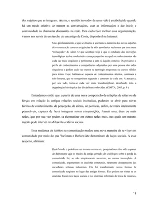 19
dos sujeitos que as integram. Assim, o sentido inovador de uma rede é estabelecido quando
há um modo criativo de manter as conversações, usar as informações e dar início e
continuidade às chamadas discussões na rede. Para esclarecer melhor essa argumentação,
vamos nos servir de um trecho de um artigo de Costa, disponível na Internet:
Mais profundamente, o que se observa é que tanto a natureza dos novos suportes
de comunicação como as exigências da vida econômica reclamam por uma nova
concepção do saber. O que acontece hoje é que o cotidiano das inovações
tecnológicas acaba conduzindo a uma perspectiva na qual os conhecimentos são
cada vez mais singulares e pertinentes a este ou àquele contexto. Os percursos e
perfis de conhecimentos e competências adquiridos por uma pessoa são todos
singulares e podem cada vez menos se restringir programas ou cursos válidos
para todos. Hoje, habitam-se espaços de conhecimentos abertos, contínuos e
não-lineares, que se reorganizam segundo o contexto de cada um. A pesquisa,
por seu lado, torna-se cada vez mais transdisciplinar, desafiando toda a
organização hierárquica das disciplinas conhecidas. (COSTA, 2005, p. 9 )
Entendemos então que, a partir de uma nova composição de relações de saber ou de
forças em relação às antigas relações sociais instituídas, puderam se abrir para novas
formas de conhecimento, de percepção, de afetos, de políticas, enfim, de redes inteiramente
permeáveis, capazes de fazer inaugurar novas composições, formar uma, duas ou mais
redes, que por sua vez podem se rizomatizar em outras redes mais, nas quais um mesmo
sujeito pode intervir em diferentes esferas sociais.
Essa mudança de hábitos na comunicação mudou uma nova maneira de se viver em
comunidade por meio do que Wellman e Berkowiktz denominam de laços sociais. A esse
respeito, afirmam:
Redefinindo o problema em termos estruturais, pesquisadores têm sido capazes
de demonstrar que os medos da antiga geração de sociólogos sobre a perda da
comunidade foi, se não simplesmente incorreto, ao menos incompleto. A
comunidade, argumentam os analistas estruturais, raramente desaparecem das
sociedades urbanas industriais. Ela foi transformada: novas formas de
comunidade surgiram no lugar das antigas formas. Elas podem ser vistas se os
analistas focam nos laços sociais e nos sistemas informais de troca de recursos,
 