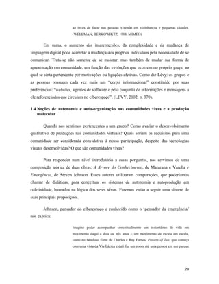 20
ao invés de focar nas pessoas vivendo em vizinhanças e pequenas cidades.
(WELLMAN; BERKOWIKTZ, 1988, MIMEO)
Em suma, o aumento das interconexões, da complexidade e da mudança de
linguagem digital pode acarretar a mudança dos próprios indivíduos pela necessidade de se
comunicar. Trata-se não somente de se mostrar, mas também de mudar sua forma de
apresentação em comunidade, em função das evoluções que ocorrem no próprio grupo ao
qual se sinta pertencente por motivações ou ligações afetivas. Como diz Lévy: os grupos e
as pessoas possuem cada vez mais um corpo informacional constituído por suas
preferências: websites, agentes de software e pelo conjunto de informações e mensagens a
ele referenciadas que circulam no ciberespaço . (LEVY, 2002, p. 370).
1.4 Noções de autonomia e auto-organização nas comunidades vivas e a produção
molecular
Quando nos sentimos pertencentes a um grupo? Como avaliar o desenvolvimento
qualitativo de produções nas comunidades virtuais? Quais seriam os requisitos para uma
comunidade ser considerada convidativa à nossa participação, despeito das tecnologias
visuais desenvolvidas? O que são comunidades vivas?
Para responder num nível introdutório a essas perguntas, nos servimos de uma
composição teórica de duas obras: A Árvore do Conhecimento, de Maturana e Varella e
Emergência, de Steven Johnson. Esses autores utilizaram comparações, que poderíamos
chamar de didáticas, para conceituar os sistemas de autonomia e autoprodução em
coletividade, baseados na lógica dos seres vivos. Faremos então a seguir uma síntese de
suas principais proposições.
Johnson, pensador do ciberespaço e conhecido como o pensador da emergência
nos explica:
Imagine poder acompanhar conceitualmente um instantâneo de vida em
movimento daqui a dois ou três anos um movimento de escala em escala,
como no fabuloso filme de Charles e Ray Earnes, Powers of Tea, que começa
com uma vista da Via Láctea e dali faz um zoom até uma pessoa em um parque
 