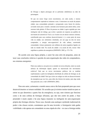 21
de Chicago e depois prossegue até as partículas subatômicas na mão do
personagem.
Só que em nosso longo zoom encontramos, em cada escala, o mesmo
comportamento repetindo-se inúmeras vezes. Comecemos na escala da própria
cidade, suas comunidades pulsando e prosperando como fazem há séculos,
enviando sinais para o mundo e atraindo seres humanos para dentro delas, como
enormes imãs globais. O fluxo de pessoas na cidade é agora regulado por uma
inteligente rede de tráfego, que evolui e aprende em resposta aos padrões do
movimento de automóveis Você e eu vivemos em um desses imensos sistemas,
contribuindo para seus contínuo desenvolvimento [...] e como parte de nossa
vida na cidade, nos entretemos simulando, em um jogo na tela de nosso
computador, a energia auto-organizável da vida urbana, construindo
comunidades virtuais juntamente com milhares de outros jogadores ligados em
rede no mundo todo. Na escala da cidade e na escala da tela, nossas vidas
englobam os poderes da emergência (JOHNSON, 2002, p. 173-174).
De acordo com uma lógica própria, o autor faz uma série de perguntas, antes de
tecer suas conclusões relativas à questão da auto-organização das redes de computadores,
nos sistemas emergentes:
Pode essa cadeia [a emergência] se estender em novas direções, tanto na escala
atômica da informação digital, quanto na macroescala dos movimentos
coletivos? Será que os novos movimentos políticos vão se modelar
explicitamente a partir da inteligência distribuída da colônia de formigas ou da
comunidade da cidade? Será que existe um estágio na rede em desenvolvimento
da emergência que nos leve, para além dos leitores da mentes, para algo ainda
mais parecido com a vida? (JOHNSON, 2002).
Para este autor, certamente o mundo nunca esteve tão bem preparado para que esses
desenvolvimentos se tornem realidade. Ele acredita que já existem muitas tentativas para se
entrar na que denomina a quarta fase da emergência, ou seja, num sistema que funcione
como o de uma colônia de formigas africanas, que não tem centro de poder, a base
piramidal é muito ampla e há uma lógica imanente ou inteligente de auto-organização
própria das formigas obreiras. Nesse caso, fazendo uma analogia à pirâmide tradicional do
poder e das classes sociais, constatamos que há uma inversão: o formigueiro todo ganha
visibilidade e não apenas um comandante ou uma cúpula de elite no caso a formiga rainha
 