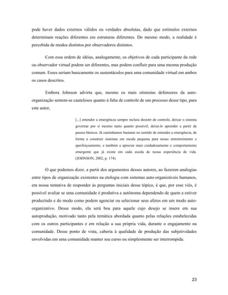 23
pode haver dados externos válidos ou verdades absolutas, dado que estímulos externos
determinam reações diferentes em estruturas diferentes. Do mesmo modo, a realidade é
percebida de modos distintos por observadores distintos.
Com essa ordem de idéias, analogamente, os objetivos de cada participante da rede
ou observador virtual podem ser diferentes, mas podem confluir para uma mesma produção
comum. Esses seriam basicamente os sustentáculos para uma comunidade virtual em ambos
os casos descritos.
Embora Johnson advirta que, mesmo os mais otimistas defensores da auto-
organização sentem-se cautelosos quanto à falta de controle de um processo desse tipo, para
este autor,
[...] entender a emergência sempre incluiu desistir de controle, deixar o sistema
governar por si mesmo tanto quanto possível, deixá-lo aprender a partir de
passos básicos. Já caminhamos bastante no sentido de entender a emergência, de
forma a construir sistemas em escala pequena para nosso entretenimento e
aperfeiçoamento, e também a apreciar mais cuidadosamente o comportamento
emergente que já existe em cada escala de nossa experiência de vida.
(JOHNSON, 2002, p. 174).
O que podemos dizer, a partir dos argumentos desses autores, ao fazerem analogias
entre tipos de organização existentes na etologia com sistemas auto-organizáveis humanos,
em nossa tentativa de responder às perguntas iniciais desse tópico, é que, por esse viés, é
possível avaliar se uma comunidade é produtiva e autônoma dependendo de quem a estiver
produzindo e do modo como podem agenciar ou selecionar seus afetos em um modo auto-
organizativo. Desse modo, ela será boa para aquele cujo desejo se insere em sua
autoprodução, motivado tanto pela temática abordada quanto pelas relações estabelecidas
com os outros participantes e em relação a sua própria vida, durante o engajamento na
comunidade. Desse ponto de vista, caberia à qualidade de produção das subjetividades
envolvidas em uma comunidade manter seu curso ou simplesmente ser interrompida.
 