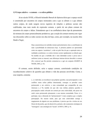24
1.5 Corpo coletivo o comum e a esfera pública
Já no século XVIII, o filósofo holandês Baruch de Spinoza dizia que o espaço social
é constituído por encontros de corpos misturados com o que os afetam e o que afetam
outros corpos, de onde surgem novos registros de relações e práticas sociais não
codificadas, mas num modo de expressão comum, a partir de um plano comum de
encontros de corpos e idéias. Entendemos que é na confluência desse tipo de pensamento
de misturas de corpos potencialmente produtivos, que a noção do comum retorna com vigor
nas discussões sobre as redes sociais nos dias de hoje, como, por exemplo, na recente obra
Hardt e Negri,
Duas características de multidão tornam particularmente clara a contribuição da
rede à possibilidade de democracia hoje. A primeira poderia ser apresentada
como seu aspecto econômico , a não ser pelo fato de que a separação entre as
realidades econômicas e os outros terrenos sociais rapidamente se esfacela aqui.
Na medida em que a multidão não é uma identidade (como o povo) nem é
uniforme (como as massas), suas diferenças internas devem descobrir o comum
[the common] que lhe permite comunicar-se e agir em conjunto (HARDT &
NEGRI, 2005, p. 14).
O comum, assim definido, seria o espaço comum, constituindo condições de
reconhecimento coletivo de questões que afetam a vida das pessoas envolvidas. Costa, a
esse respeito, comenta:
[...] o indivíduo, ao reconhecer suas próprias questões, suas preocupações e seus
conflitos numa esfera pública determinada, consegue se perceber como
pertencendo a um coletivo, a uma comunidade que compartilha de seus
interesses [...] Na medida em que não vejo minhas próprias questões e
preocupações sendo colocado em comum por uma coletividade, não posso me
sentir como pertencendo plenamente a essa mesma comunidade. Posso vir a
participar, mas a dimensão de "pertencimento" é mais complexa que a simples
participação. Do mesmo modo, para que uma coletividade consiga o
engajamento de alguém em seus problemas, é preciso que ela o inclua em seu
fórum de discussões, que ela desenvolva, portanto, não exatamente estratégias de
"mensagens", mas estratégias de "escuta". (COSTA, 2005, p. 9).
 