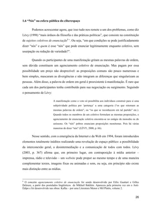 26
1.6 Nós na esfera pública do ciberespaço
Podemos acrescentar agora, que isso tudo nos remete a um dos problemas, como diz
Lévy (1998) mais árduos da filosofia e das práticas políticas , que consiste na constituição
de sujeitos coletivos de enunciação6
. Ou seja, em que condições se pode justificadamente
dizer nós e quem é esse nós que pode enunciar legitimamente enquanto coletivo, sem
usurpação ou redução de variedade? .
Quando os participantes de uma manifestação gritam as mesmas palavras de ordem,
sem dúvida constituem um agenciamento coletivo de enunciação. Mas pagam por essa
possibilidade um preço não desprezível: as proposições comuns são pouco numerosas e
bem simples, mascaram as divergências e não integram as diferenças que singularizam as
pessoas. Além disso, a palavra de ordem em geral é preexistente à manifestação. É raro que
cada um dos participantes tenha contribuído para sua negociação ou surgimento. Seguindo
o pensamento de Lévy:
A manifestação como o voto só possibilita aos indivíduos construir para si uma
subjetividade política por pertença a uma categoria ( os que retomam as
mesmas palavras de ordem , ou os que se reconhecem em tal partido etc.).
Quando todos os membros de um coletivo formulam as mesmas proposições, o
agenciamento de enunciação coletiva encontra-se no estágio da monodia ou do
uníssono. Os nós pobres enunciam proposições monótonas. Pois há várias
maneiras de dizer nós (LÉVY, 2000, p. 66).
Nesse sentido, com a emergência da Internet e da Web em 1994, foram introduzidos
elementos totalmente inéditos realizando uma revolução do espaço público: a possibilidade
da interconexão geral, a desintermediação e a comunicação de todos com todos. Lévy
(2003, p. 367) afirma que, em primeiro lugar, em contraposição à mídia anterior
imprensa, rádio e televisão um website pode propor ao mesmo tempo e de uma maneira
complementar textos, imagens fixas ou animadas e som, ou seja, em princípio não existe
mais distinção entre as mídias.
6
O conceito agenciamento coletivo de enunciação foi sendo desenvolvido por Félix Guattari e Gilles
Deleuze, a partir dos postulados lingüísticos de Mikhail Bakhtin. Apareceu pela primeira vez em o Anti-
Édipo e foi desenvolvido nas obras: Kafka por uma Literatura Menor e Mil Platôs, volume 2.
 