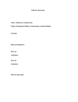 Folha de Aprovação
Autor: Adriana de Araújo Guzzi
Título: Participação Pública, Comunicação e Inclusão Digital
Conceito:
Banca Examinadora
Prof. (a)
Assinatura
Prof. (a)
Assinatura
Data de Aprovação:
 