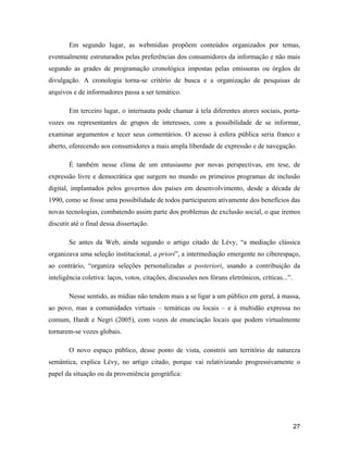 27
Em segundo lugar, as webmídias propõem conteúdos organizados por temas,
eventualmente estruturados pelas preferências dos consumidores da informação e não mais
segundo as grades de programação cronológica impostas pelas emissoras ou órgãos de
divulgação. A cronologia torna-se critério de busca e a organização de pesquisas de
arquivos e de informadores passa a ser temático.
Em terceiro lugar, o internauta pode chamar à tela diferentes atores sociais, porta-
vozes ou representantes de grupos de interesses, com a possibilidade de se informar,
examinar argumentos e tecer seus comentários. O acesso à esfera pública seria franco e
aberto, oferecendo aos consumidores a mais ampla liberdade de expressão e de navegação.
É também nesse clima de um entusiasmo por novas perspectivas, em tese, de
expressão livre e democrática que surgem no mundo os primeiros programas de inclusão
digital, implantados pelos governos dos países em desenvolvimento, desde a década de
1990, como se fosse uma possibilidade de todos participarem ativamente dos benefícios das
novas tecnologias, combatendo assim parte dos problemas de exclusão social, o que iremos
discutir até o final dessa dissertação.
Se antes da Web, ainda segundo o artigo citado de Lévy, a mediação clássica
organizava uma seleção institucional, a priori , a intermediação emergente no ciberespaço,
ao contrário, organiza seleções personalizadas a posteriori, usando a contribuição da
inteligência coletiva: laços, votos, citações, discussões nos fóruns eletrônicos, críticas... .
Nesse sentido, as mídias não tendem mais a se ligar a um público em geral, à massa,
ao povo, mas a comunidades virtuais temáticas ou locais e à multidão expressa no
comum, Hardt e Negri (2005), com vozes de enunciação locais que podem virtualmente
tornarem-se vozes globais.
O novo espaço público, desse ponto de vista, constrói um território de natureza
semântica, explica Lévy, no artigo citado, porque vai relativizando progressivamente o
papel da situação ou da proveniência geográfica:
 