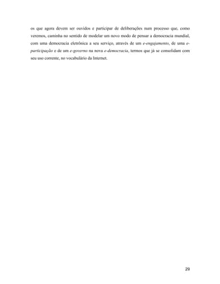 29
os que agora devem ser ouvidos e participar de deliberações num processo que, como
veremos, caminha no sentido de modelar um novo modo de pensar a democracia mundial,
com uma democracia eletrônica a seu serviço, através de um e-engajamento, de uma e-
participação e de um e-governo na nova e-democracia, termos que já se consolidam com
seu uso corrente, no vocabulário da Internet.
 