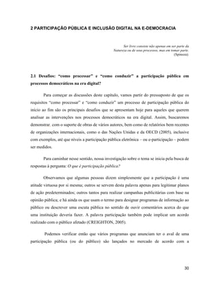 30
2 PARTICIPAÇÃO PÚBLICA E INCLUSÃO DIGITAL NA E-DEMOCRACIA
Ser livre consiste não apenas em ser parte da
Natureza ou de seus processos, mas em tomar parte.
(Spinoza).
2.1 Desafios: como processar e como conduzir a participação pública em
processos democráticos na era digital?
Para começar as discussões deste capítulo, vamos partir do pressuposto de que os
requisitos como processar e como conduzir um processo de participação pública do
início ao fim são os principais desafios que se apresentam hoje para aqueles que querem
analisar as intervenções nos processos democráticos na era digital. Assim, buscaremos
demonstrar, com o suporte de obras de vários autores, bem como de relatórios bem recentes
de organizações internacionais, como o das Nações Unidas e da OECD (2005), inclusive
com exemplos, até que níveis a participação pública eletrônica ou e-participação podem
ser medidos.
Para caminhar nesse sentido, nossa investigação sobre o tema se inicia pela busca de
respostas à pergunta: O que é participação pública?
Observamos que algumas pessoas dizem simplesmente que a participação é uma
atitude virtuosa por si mesma; outros se servem desta palavra apenas para legitimar planos
de ação predeterminados; outros tantos para realizar campanhas publicitárias com base na
opinião pública; e há ainda os que usam o termo para designar programas de informação ao
público ou descrever uma escuta pública no sentido de ouvir comentários acerca do que
uma instituição deveria fazer. A palavra participação também pode implicar um acordo
realizado com o público afetado (CREIGHTON, 2005).
Podemos verificar então que vários programas que anunciam ter o aval de uma
participação pública (ou do público) são lançados no mercado de acordo com a
 