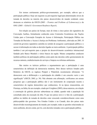 32
Em termos estritamente político-governamentais, por exemplo, sabe-se que a
participação pública é hoje um requisito ou pré-requisito legal para determinados níveis de
tomada de decisões na maioria dos países desenvolvidos do mundo ocidental, como
destacam os relatórios da OECD (2003 Promise and Problems of E-democracy) e da
ONU (2005 Global E- Government Readiness Report).
Em relação aos países da Europa, mais de trinta e cinco países são signatários da
Convenção Aarthus, formalmente conhecida como Comissões Econômicas das Nações
Unidas para a Convenção Européia de Acesso à Informação, Participação Pública nas
Tomadas de Decisões e Acesso à Justiça em Problemas Ambientais, efetivada em 2001. O
comitê de governos signatários caminha no sentido de assegurar a participação pública e o
acesso à informação em todas as decisões ligadas ao meio-ambiente. A participação pública
também é um pré-requisito para o projeto de desenvolvimento econômico internacional
fundado pelo Banco Mundial e vários bancos da região. Muitas companhias conduzem
também políticas de participação pública como parte das decisões sobre gerenciamento de
recursos naturais, estabelecimento de serviços e limpeza ou reformas ambientais.
São muitos os teóricos políticos a argumentarem que a participação é uma
característica da definição da democracia moderna. Dois desses teóricos listados pelo
Relatório da OECD, os ingleses Pimpert e Wakeford, recentemente afirmaram: A
democracia sem a deliberação e a participação do cidadão é um conceito vazio e sem
significação (OECD, 2003, p. 30). Não obstante esta afirmação, verificamos em nossas
pesquisas que a participação pública não é um instrumento de cooperação recente e
característico do regime democrático que conhecemos. Já na época renascentista, em
Florença, na Itália, há um exemplo, citado por Creighton (2005), dessa natureza, em relação
à construção de galerias pluviais subterrâneas na cidade, quando toda a população foi
consultada antes da execução da obra. O que nos parece novo é o fato de a participação
pública no âmbito de tomada de decisões estar crescendo consideravelmente como uma
prática-padrão dos governos. Nos Estados Unidos e no Canadá, dois dos países mais
desenvolvidos tecnologicamente do mundo, por exemplo, todas as questões relacionadas ao
meio-ambiente, devem contar, por lei, com decisões tomadas com a participação pública.
 
