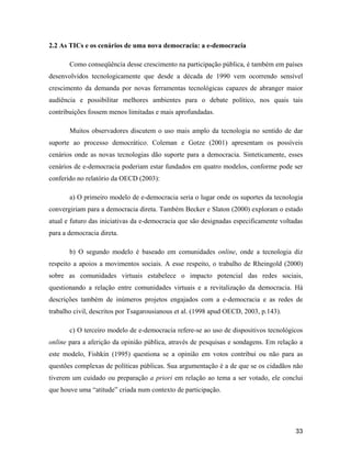 33
2.2 As TICs e os cenários de uma nova democracia: a e-democracia
Como conseqüência desse crescimento na participação pública, é também em países
desenvolvidos tecnologicamente que desde a década de 1990 vem ocorrendo sensível
crescimento da demanda por novas ferramentas tecnológicas capazes de abranger maior
audiência e possibilitar melhores ambientes para o debate político, nos quais tais
contribuições fossem menos limitadas e mais aprofundadas.
Muitos observadores discutem o uso mais amplo da tecnologia no sentido de dar
suporte ao processo democrático. Coleman e Gotze (2001) apresentam os possíveis
cenários onde as novas tecnologias dão suporte para a democracia. Sinteticamente, esses
cenários de e-democracia poderiam estar fundados em quatro modelos, conforme pode ser
conferido no relatório da OECD (2003):
a) O primeiro modelo de e-democracia seria o lugar onde os suportes da tecnologia
convergiriam para a democracia direta. Também Becker e Slaton (2000) exploram o estado
atual e futuro das iniciativas da e-democracia que são designadas especificamente voltadas
para a democracia direta.
b) O segundo modelo é baseado em comunidades online, onde a tecnologia diz
respeito a apoios a movimentos sociais. A esse respeito, o trabalho de Rheingold (2000)
sobre as comunidades virtuais estabelece o impacto potencial das redes sociais,
questionando a relação entre comunidades virtuais e a revitalização da democracia. Há
descrições também de inúmeros projetos engajados com a e-democracia e as redes de
trabalho civil, descritos por Tsagarousianous et al. (1998 apud OECD, 2003, p.143).
c) O terceiro modelo de e-democracia refere-se ao uso de dispositivos tecnológicos
online para a aferição da opinião pública, através de pesquisas e sondagens. Em relação a
este modelo, Fishkin (1995) questiona se a opinião em votos contribui ou não para as
questões complexas de políticas públicas. Sua argumentação é a de que se os cidadãos não
tiverem um cuidado ou preparação a priori em relação ao tema a ser votado, ele conclui
que houve uma atitude criada num contexto de participação.
 