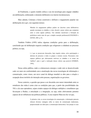 34
d) Finalmente, o quarto modelo enfoca o uso da tecnologia para engajar cidadãos
em deliberações, enfatizando o elemento deliberativo no interior da democracia.
Mais adiante, Coleman e Gotze constroem e definem o engajamento popular nas
deliberações do e-gov, nos seguintes termos:
Métodos de engajamento público podem ser descritos como deliberativos
quando encorajam os cidadãos a votar, discutir e pesar valores que competem
entre si como opções políticas. Tais métodos incentivam a formação da
preferência muito mais do que a simples asserção preferencial (COLEMAN e
GOTZE, 2001, p. 9).
Também Fishkin (1995) indica algumas condições gerais para a deliberação,
concluindo que tal deliberação requeria condições que religassem a cidadania ao processo
político, ou seja,
[...] que se promovam discussões, haja respeito mútuo, ativa participação e
abertura do processo a todos os grupos e extratos sociais. Precisamos criar
espaços públicos que efetivamente motivem os cidadãos a se tornar um
público , para o qual a realização desses valores seja possível (FISHKIN,
1995),
Nessa esfera pública, onde a e-democracia emergiu e onde está se desenvolvendo
cada vez mais em conformidade com a atualização das novas tecnologias de informação e
comunicação, como vimos, um novo canal de diálogo mundial se abre para a criação e
ocupação desse território de interação entre pessoas, organizações ou governos.
Nesse contexto, a questão que passa a ser discutida com maior intensidade entre os
estudiosos das redes é como criar as condições para que, a partir das possibilidades das
TICs e de seus operadores, sejam criados espaços de diálogos múltiplos e simultâneos que
favoreçam a fluidez, a articulação e a integração, ou seja, redes efetivamente potentes
capazes de ter influências nas políticas públicas. A esse respeito Maia nos faz ver que,
À primeira vista, as novas tecnologias de comunicação e informação parecem
oferecer diversas vantagens sobre os meios de comunicação tradicionais,
proporcionando um ideal para a comunicação democrática. Isso porque os seus
 