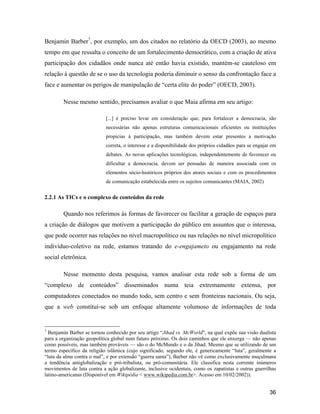 36
Benjamin Barber7
, por exemplo, um dos citados no relatório da OECD (2003), ao mesmo
tempo em que ressalta o conceito de um fortalecimento democrático, com a criação de ativa
participação dos cidadãos onde nunca até então havia existido, mantém-se cauteloso em
relação à questão de se o uso da tecnologia poderia diminuir o senso da confrontação face a
face e aumentar os perigos de manipulação de certa elite do poder (OECD, 2003).
Nesse mesmo sentido, precisamos avaliar o que Maia afirma em seu artigo:
[...] é preciso levar em consideração que, para fortalecer a democracia, são
necessárias não apenas estruturas comunicacionais eficientes ou instituições
propícias à participação, mas também devem estar presentes a motivação
correta, o interesse e a disponibilidade dos próprios cidadãos para se engajar em
debates. As novas aplicações tecnológicas, independentemente de favorecer ou
dificultar a democracia, devem ser pensadas de maneira associada com os
elementos sócio-históricos próprios dos atores sociais e com os procedimentos
de comunicação estabelecida entre os sujeitos comunicantes (MAIA, 2002)
2.2.1 As TICs e o complexo de conteúdos da rede
Quando nos referimos às formas de favorecer ou facilitar a geração de espaços para
a criação de diálogos que motivem a participação do público em assuntos que o interessa,
que pode ocorrer nas relações no nível macropolítico ou nas relações no nível micropolítico
indivíduo-coletivo na rede, estamos tratando do e-engajameto ou engajamento na rede
social eletrônica.
Nesse momento desta pesquisa, vamos analisar esta rede sob a forma de um
complexo de conteúdos disseminados numa teia extremamente extensa, por
computadores conectados no mundo todo, sem centro e sem fronteiras nacionais. Ou seja,
que a web constitui-se sob um enfoque altamente volumoso de informações de toda
7
Benjamin Barber se tornou conhecido por seu artigo Jihad vs. McWorld , na qual expõe sua visão dualista
para a organização geopolítica global num futuro próximo. Os dois caminhos que ele enxerga não apenas
como possíveis, mas também prováveis são o do McMundo e o da Jihad. Mesmo que se utilizando de um
termo específico da religião islâmica (cujo significado, segundo ele, é genericamente luta , geralmente a
luta da alma contra o mal , e por extensão guerra santa ), Barber não vê como exclusivamente muçulmana
a tendência antiglobalização e pró-tribalista, ou pró-comunitária. Ele classifica nesta corrente inúmeros
movimentos de luta contra a ação globalizante, inclusive ocidentais, como os zapatistas e outras guerrilhas
latino-americanas (Disponível em Wikipédia < www.wikipedia.com.br>. Acesso em 10/02/2002)).
 