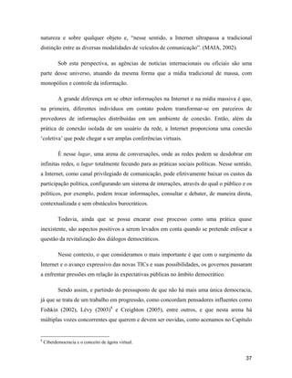 37
natureza e sobre qualquer objeto e, nesse sentido, a Internet ultrapassa a tradicional
distinção entre as diversas modalidades de veículos de comunicação . (MAIA, 2002).
Sob esta perspectiva, as agências de notícias internacionais ou oficiais são uma
parte desse universo, atuando da mesma forma que a mídia tradicional de massa, com
monopólios e controle da informação.
A grande diferença em se obter informações na Internet e na mídia massiva é que,
na primeira, diferentes indivíduos em contato podem transformar-se em parceiros de
provedores de informações distribuídas em um ambiente de conexão. Então, além da
prática de conexão isolada de um usuário da rede, a Internet proporciona uma conexão
coletiva que pode chegar a ser amplas conferências virtuais.
É nesse lugar, uma arena de conversações, onde as redes podem se desdobrar em
infinitas redes, o lugar totalmente fecundo para as práticas sociais políticas. Nesse sentido,
a Internet, como canal privilegiado de comunicação, pode efetivamente baixar os custos da
participação política, configurando um sistema de interações, através do qual o público e os
políticos, por exemplo, podem trocar informações, consultar e debater, de maneira direta,
contextualizada e sem obstáculos burocráticos.
Todavia, ainda que se possa encarar esse processo como uma prática quase
inexistente, são aspectos positivos a serem levados em conta quando se pretende enfocar a
questão da revitalização dos diálogos democráticos.
Nesse contexto, o que consideramos o mais importante é que com o surgimento da
Internet e o avanço expressivo das novas TICs e suas possibilidades, os governos passaram
a enfrentar pressões em relação às expectativas públicas no âmbito democrático.
Sendo assim, e partindo do pressuposto de que não há mais uma única democracia,
já que se trata de um trabalho em progressão, como concordam pensadores influentes como
Fishkin (2002), Lévy (2003)8
e Creighton (2005), entre outros, e que nesta arena há
múltiplas vozes concorrentes que querem e devem ser ouvidas, como acenamos no Capítulo
8
Ciberdemocracia e o conceito de ágora virtual.
 