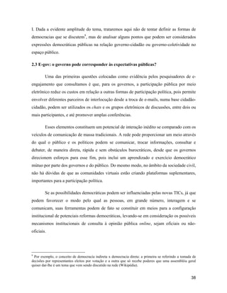 38
I. Dada a evidente amplitude do tema, trataremos aqui não de tentar definir as formas de
democracias que se discutem9
, mas de analisar alguns pontos que podem ser considerados
expressões democráticas públicas na relação governo-cidadão ou governo-coletividade no
espaço público.
2.3 E-gov: o governo pode corresponder às expectativas públicas?
Uma das primeiras questões colocadas como evidência pelos pesquisadores de e-
engajamento que consultamos é que, para os governos, a participação pública por meio
eletrônico reduz os custos em relação a outras formas de participação política, pois permite
envolver diferentes parceiros de interlocução desde a troca de e-mails, numa base cidadão-
cidadão, podem ser utilizados os chats e os grupos eletrônicos de discussões, entre dois ou
mais participantes, e até promover amplas conferências.
Esses elementos constituem um potencial de interação inédito se comparado com os
veículos de comunicação de massa tradicionais. A rede pode proporcionar um meio através
do qual o público e os políticos podem se comunicar, trocar informações, consultar e
debater, de maneira direta, rápida e sem obstáculos burocráticos, desde que os governos
direcionem esforços para esse fim, pois inclui um aprendizado e exercício democrático
mútuo por parte dos governos e do público. Do mesmo modo, no âmbito da sociedade civil,
não há dúvidas de que as comunidades virtuais estão criando plataformas suplementares,
importantes para a participação política.
Se as possibilidades democráticas podem ser influenciadas pelas novas TICs, já que
podem favorecer o modo pelo qual as pessoas, em grande número, interagem e se
comunicam, suas ferramentas podem de fato se constituir em meios para a configuração
institucional de potenciais reformas democráticas, levando-se em consideração os possíveis
mecanismos institucionais de consulta à opinião pública online, sejam oficiais ou não-
oficiais.
9
Por exemplo, o conceito de democracia indireta x democracia direta: a primeira se referindo a tomada de
decisões por representantes eleitos por votação e a outra que só recebe poderes que uma assembléia geral
quiser dar-lhe é um tema que vem sendo discutido na rede (Wikipédia).
 