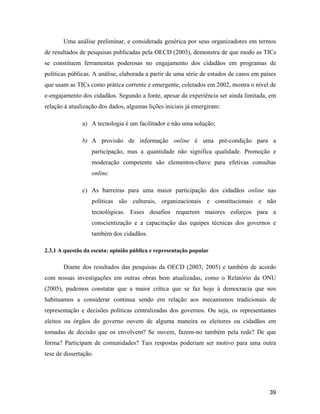 39
Uma análise preliminar, e considerada genérica por seus organizadores em termos
de resultados de pesquisas publicadas pela OECD (2003), demonstra de que modo as TICs
se constituem ferramentas poderosas no engajamento dos cidadãos em programas de
políticas públicas. A análise, elaborada a partir de uma série de estudos de casos em países
que usam as TICs como prática corrente e emergente, coletados em 2002, mostra o nível de
e-engajamento dos cidadãos. Segundo a fonte, apesar da experiência ser ainda limitada, em
relação à atualização dos dados, algumas lições iniciais já emergiram:
a) A tecnologia é um facilitador e não uma solução;
b) A provisão de informação online é uma pré-condição para a
participação, mas a quantidade não significa qualidade. Promoção e
moderação competente são elementos-chave para efetivas consultas
online.
c) As barreiras para uma maior participação dos cidadãos online nas
políticas são culturais, organizacionais e constitucionais e não
tecnológicas. Esses desafios requerem maiores esforços para a
conscientização e a capacitação das equipes técnicas dos governos e
também dos cidadãos.
2.3.1 A questão da escuta: opinião pública e representação popular
Diante dos resultados das pesquisas da OECD (2003; 2005) e também de acordo
com nossas investigações em outras obras bem atualizadas, como o Relatório da ONU
(2005), pudemos constatar que a maior crítica que se faz hoje à democracia que nos
habituamos a considerar continua sendo em relação aos mecanismos tradicionais de
representação e decisões políticas centralizadas dos governos. Ou seja, os representantes
eleitos ou órgãos do governo ouvem de alguma maneira os eleitores ou cidadãos em
tomadas de decisão que os envolvem? Se ouvem, fazem-no também pela rede? De que
forma? Participam de comunidades? Tais respostas poderiam ser motivo para uma outra
tese de dissertação.
 
