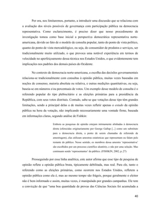 40
Por ora, nos limitaremos, portanto, a introduzir uma discussão que se relaciona com
a avaliação dos níveis possíveis de governança com participação pública na democracia
representativa. Como esclarecimento, é preciso dizer que nosso procedimento de
investigação tomou como base inicial a perspectiva democrática representativa norte-
americana, devido ao fato de o modelo de consulta popular, tanto do ponto de vista político,
quanto do ponto de vista mercadológico, ou seja, do consumidor de produtos e serviços, ser
tradicionalmente muito utilizado, o que provoca uma notável experiência em termos de
velocidade no aperfeiçoamento dessa técnica nos Estados Unidos, o que evidentemente tem
implicações nos padrões dos demais países do Ocidente.
No contexto de democracia norte-americana, a escolha das decisões governamentais
relaciona-se tradicionalmente com consultas à opinião pública, muitas vezes baseadas em
noções de consenso, maioria absoluta ou relativa, e outras medições quantitativas, ou seja,
baseia-se em números e/ou percentuais de votos. Um exemplo desse modelo de consulta é o
referendo popular do tipo plebiscitário e as eleições primárias para a presidência da
República, com seus votos distritais. Contudo, sabe-se que votações desse tipo têm grandes
limitações, sendo a principal delas a de muitas vezes refletir apenas o estado da opinião
pública na hora da votação, não implicando necessariamente uma vontade firme, baseada
em informações claras, segundo análise de Fishkin:
Embora as pesquisas de opinião estejam intimamente alinhadas à democracia
direta (oferecidas originariamente por George Gallup [...] como um substituto
para a democracia direta, a ponto de serem chamadas de referendo de
amostragem), elas utilizam amostras estatísticas que representam ou falam pelo
restante do público. Nesse sentido, os membros dessa amostra representativa
são escolhidos por um processo científico aleatório, e não por uma seleção. Mas
continuam sendo representantes do público. (FISHKIN, 2002, p..27)
Prosseguindo por essa linha analítica, este autor afirma que esse tipo de pesquisa de
opinião reflete a opinião pública bruta, tipicamente debilitada, mas real. Para ele, tanto o
referendo como as eleições primárias, como ocorrem nos Estados Unidos, refletem a
opinião pública como ela é, mas ao mesmo tempo são frágeis, porque geralmente o eleitor
não é bem informado e assim, muitas vezes, é manipulado por grandes campanhas. Ele tem
a convicção de que uma boa quantidade de provas das Ciências Sociais foi acumulada a
 