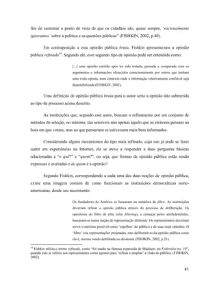41
fim de sustentar o ponto de vista de que os cidadãos são, quase sempre, racionalmente
ignorantes sobre a política e as questões públicas (FISHKIN, 2002, p.40).
Em contraposição a esta opinião pública bruta, Fishkin apresenta-nos a opinião
pública refinada10
. Segundo ele, esse segundo tipo de opinião pode ser entendida como:
[...] uma opinião emitida após ter sido testada, pensada e comparada com os
argumentos e informações oferecidos conscientemente por outros que tenham
uma visão oposta, num contexto onde a informação relativamente confiável seja
disponibilizada (FISHKIN, 2002).
Uma definição de opinião pública bruta para o autor seria a opinião não submetida
ao tipo de processo acima descrito.
As instituições que, segundo este autor, buscam o refinamento por um conjunto de
métodos de seleção, no mínimo, são sensíveis não apenas àquilo que os eleitores pensam na
hora em que votam, mas ao que pensariam se estivessem mais bem informados.
Considerando alguns mecanismos do tipo mais refinado, cujo uso já pode se fazer
sentir em experiências na Internet, ele se ateve a responder a duas perguntas básicas
relacionadas a o quê? e quem? , ou seja, que formas de opinião pública estão sendo
expressas e avaliadas e de quem é a opinião?
Segundo Fishkin, correspondendo a cada uma das duas noções de opinião pública,
existe uma imagem comum de como funcionam as instituições democráticas norte-
americanas, desde seu nascimento:
Os fundadores da América se basearam na metáfora do filtro. As instituições
deveriam refinar a opinião pública através do processo de deliberação. Os
opositores do filtro de elite (elite filtering), a começar pelos antifederalistas,
basearam-se numa noção de representação diferente. Os representantes deveriam
servir o máximo possível como espelhos do público e de suas reais opiniões. O
filtro cria representações projetadas, mas deliberativas da opinião pública como
ela é, mesmo sendo debilitada ou desatenta (FISHKIN, 2002, p.21).
10
Fishkin utiliza o termo refinada, como foi usado na famosa expressão de Madison, no Federalist no. 10 ,
quando este se referiu aos representantes como agentes para refinar e ampliar a visão do público. (FISHKIN,
2002).
 