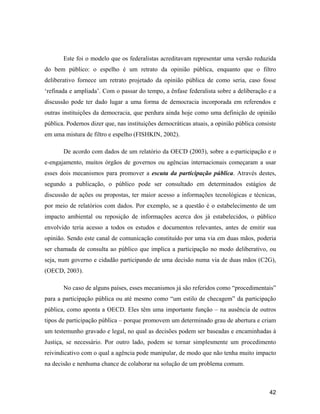 42
Este foi o modelo que os federalistas acreditavam representar uma versão reduzida
do bem público: o espelho é um retrato da opinião pública, enquanto que o filtro
deliberativo fornece um retrato projetado da opinião pública de como seria, caso fosse
refinada e ampliada . Com o passar do tempo, a ênfase federalista sobre a deliberação e a
discussão pode ter dado lugar a uma forma de democracia incorporada em referendos e
outras instituições da democracia, que perdura ainda hoje como uma definição de opinião
pública. Podemos dizer que, nas instituições democráticas atuais, a opinião pública consiste
em uma mistura de filtro e espelho (FISHKIN, 2002).
De acordo com dados de um relatório da OECD (2003), sobre a e-participação e o
e-engajamento, muitos órgãos de governos ou agências internacionais começaram a usar
esses dois mecanismos para promover a escuta da participação pública. Através destes,
segundo a publicação, o público pode ser consultado em determinados estágios de
discussão de ações ou propostas, ter maior acesso a informações tecnológicas e técnicas,
por meio de relatórios com dados. Por exemplo, se a questão é o estabelecimento de um
impacto ambiental ou reposição de informações acerca dos já estabelecidos, o público
envolvido teria acesso a todos os estudos e documentos relevantes, antes de emitir sua
opinião. Sendo este canal de comunicação constituído por uma via em duas mãos, poderia
ser chamada de consulta ao público que implica a participação no modo deliberativo, ou
seja, num governo e cidadão participando de uma decisão numa via de duas mãos (C2G),
(OECD, 2003).
No caso de alguns países, esses mecanismos já são referidos como procedimentais
para a participação pública ou até mesmo como um estilo de checagem da participação
pública, como aponta a OECD. Eles têm uma importante função na ausência de outros
tipos de participação pública porque promovem um determinado grau de abertura e criam
um testemunho gravado e legal, no qual as decisões podem ser baseadas e encaminhadas à
Justiça, se necessário. Por outro lado, podem se tornar simplesmente um procedimento
reivindicativo com o qual a agência pode manipular, de modo que não tenha muito impacto
na decisão e nenhuma chance de colaborar na solução de um problema comum.
 