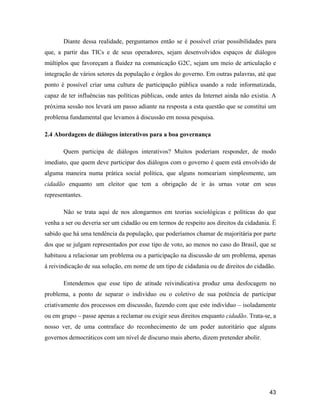 43
Diante dessa realidade, perguntamos então se é possível criar possibilidades para
que, a partir das TICs e de seus operadores, sejam desenvolvidos espaços de diálogos
múltiplos que favoreçam a fluidez na comunicação G2C, sejam um meio de articulação e
integração de vários setores da população e órgãos do governo. Em outras palavras, até que
ponto é possível criar uma cultura de participação pública usando a rede informatizada,
capaz de ter influências nas políticas públicas, onde antes da Internet ainda não existia. A
próxima sessão nos levará um passo adiante na resposta a esta questão que se constitui um
problema fundamental que levamos à discussão em nossa pesquisa.
2.4 Abordagens de diálogos interativos para a boa governança
Quem participa de diálogos interativos? Muitos poderiam responder, de modo
imediato, que quem deve participar dos diálogos com o governo é quem está envolvido de
alguma maneira numa prática social política, que alguns nomeariam simplesmente, um
cidadão enquanto um eleitor que tem a obrigação de ir às urnas votar em seus
representantes.
Não se trata aqui de nos alongarmos em teorias sociológicas e políticas do que
venha a ser ou deveria ser um cidadão ou em termos de respeito aos direitos da cidadania. É
sabido que há uma tendência da população, que poderíamos chamar de majoritária por parte
dos que se julgam representados por esse tipo de voto, ao menos no caso do Brasil, que se
habituou a relacionar um problema ou a participação na discussão de um problema, apenas
à reivindicação de sua solução, em nome de um tipo de cidadania ou de direitos do cidadão.
Entendemos que esse tipo de atitude reivindicativa produz uma desfocagem no
problema, a ponto de separar o indivíduo ou o coletivo de sua potência de participar
criativamente dos processos em discussão, fazendo com que este indivíduo isoladamente
ou em grupo passe apenas a reclamar ou exigir seus direitos enquanto cidadão. Trata-se, a
nosso ver, de uma contraface do reconhecimento de um poder autoritário que alguns
governos democráticos com um nível de discurso mais aberto, dizem pretender abolir.
 