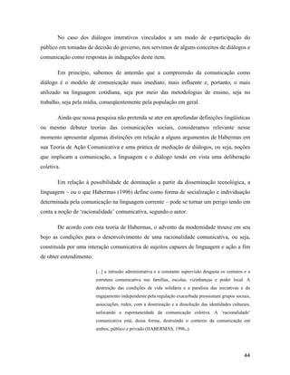 44
No caso dos diálogos interativos vinculados a um modo de e-participação do
público em tomadas de decisão do governo, nos servimos de alguns conceitos de diálogos e
comunicação como respostas às indagações deste item.
Em princípio, sabemos de antemão que a compreensão da comunicação como
diálogo é o modelo de comunicação mais imediato, mais influente e, portanto, o mais
utilizado na linguagem cotidiana, seja por meio das metodologias de ensino, seja no
trabalho, seja pela mídia, conseqüentemente pela população em geral.
Ainda que nossa pesquisa não pretenda se ater em aprofundar definições lingüísticas
ou mesmo debater teorias das comunicações sociais, consideramos relevante nesse
momento apresentar algumas distinções em relação a alguns argumentos de Habermas em
sua Teoria de Ação Comunicativa e uma prática de mediação de diálogos, ou seja, noções
que implicam a comunicação, a linguagem e o diálogo tendo em vista uma deliberação
coletiva.
Em relação à possibilidade de dominação a partir da disseminação tecnológica, a
linguagem ou o que Habermas (1996) define como forma de socialização e individuação
determinada pela comunicação na linguagem corrente pode se tornar um perigo tendo em
conta a noção de racionalidade comunicativa, segundo o autor.
De acordo com esta teoria de Habermas, o advento da modernidade trouxe em seu
bojo as condições para o desenvolvimento de uma racionalidade comunicativa, ou seja,
constituída por uma interação comunicativa de sujeitos capazes de linguagem e ação a fim
de obter entendimento:
[...] a intrusão administrativa e a constante supervisão desgasta os contatos e a
estrutura comunicativa nas famílias, escolas, vizinhanças e poder local. A
destruição das condições de vida solidária e a paralisia das iniciativas e do
engajamento independente pela regulação exacerbada pressionam grupos sociais,
associações, redes; com a doutrinação e a dissolução das identidades culturais,
sufocando a espontaneidade da comunicação coletiva. A racionalidade
comunicativa está, dessa forma, destruindo o contexto da comunicação em
ambos, público e privado (HABERMAS, 1996,.).
 