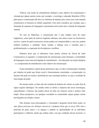 45
Todavia, esta noção de entendimento dialógico como objetivo da comunicação é
criticada por alguns autores como, por exemplo, o sociólogo e educador Bourdieu (1991),
para quem a comunicação não deve ser sinônimo de disputa, pois, nesse caso, uma situação
comunicativa se basearia no melhor argumento. Este autor considera, por exemplo, que a
formação de esquemas de linguagem e pensamento teria muito mais a função de integração
cultural.
No caso de Habermas, a comunicação não é uma simples troca de sinais
lingüísticos, como parte de teóricos lingüistas afirmam, mas trata-a como um fundamento
nuclear, a partir do qual os processos sociais podem ser compreendidos e, com isso, podem
também modificar a realidade. Nesse sentido, o diálogo seria o caminho para a
problematização e a superação de divergências e conflitos.
Podemos dizer que se delineiam como pontos centrais da Teoria da Ação
Comunicativa os seguintes: a compreensão da comunicação como interação, a centralidade
da linguagem como meio privilegiado de entendimento de onde parte sua noção dialógica
e a compreensão do entendimento como objetivo da comunicação.
O que entendemos a partir dessas premissas é que, se toda a comunicação é mediada
por relações de poder que foram social e historicamente construídas, a comunicação via
Internet não pode ser neutra e destituída de uma conotação política, ou seja, é resultado de
uma relação de poder.
Do mesmo modo, os fatos não são isolados do domínio de valores ou estão fora de
algum registro ideológico. Os estudos sobre os efeitos e impactos das novas tecnologias,
especialmente a Internet, não podem deixar de lado um contexto social e político mais
amplo. Dessa perspectiva, em qualquer sociedade ou comunidade, alguns grupos seriam
privilegiados em relação a outros.
Não obstante essas preocupações, e retornando à pergunta inicial desta seção, ou
seja, Quem participa dos diálogos interativos?, podemos dizer que as novas TICs têm o
potencial de gerar meios e os espaços e ampliar as oportunidades de os indivíduos
participarem e influírem, desde que saibam onde e em que condições devem formular os
 