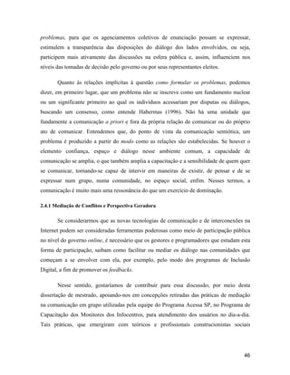 46
problemas, para que os agenciamentos coletivos de enunciação possam se expressar,
estimulem a transparência das disposições do diálogo dos lados envolvidos, ou seja,
participem mais ativamente das discussões na esfera pública e, assim, influenciem nos
níveis das tomadas de decisão pelo governo ou por seus representantes eleitos.
Quanto às relações implícitas à questão como formular os problemas, podemos
dizer, em primeiro lugar, que um problema não se inscreve como um fundamento nuclear
ou um significante primeiro ao qual os indivíduos acessariam por disputas ou diálogos,
buscando um consenso, como entende Habermas (1996). Não há uma unidade que
fundamente a comunicação a priori e fora da própria relação de comunicar ou do próprio
ato de comunicar. Entendemos que, do ponto de vista da comunicação semiótica, um
problema é produzido a partir do modo como as relações são estabelecidas. Se houver o
elemento confiança, espaço e diálogo nesse ambiente comum, a capacidade de
comunicação se amplia, o que também amplia a capacitação e a sensibilidade de quem quer
se comunicar, tornando-se capaz de intervir em maneiras de existir, de pensar e de se
expressar num grupo, numa comunidade, no espaço social, enfim. Nesses termos, a
comunicação é muito mais uma ressonância do que um exercício de dominação.
2.4.1 Mediação de Conflitos e Perspectiva Geradora
Se considerarmos que as novas tecnologias de comunicação e de interconexões na
Internet podem ser consideradas ferramentas poderosas como meio de participação pública
no nível do governo online, é necessário que os gestores e programadores que estudam esta
forma de participação, saibam como facilitar ou mediar os diálogo nas comunidades que
começam a se envolver com ela, por exemplo, pelo modo dos programas de Inclusão
Digital, a fim de promover os feedbacks.
Nesse sentido, gostaríamos de contribuir para essa discussão, por meio desta
dissertação de mestrado, apoiando-nos em concepções retiradas das práticas de mediação
na comunicação em grupo utilizadas pela equipe do Programa Acessa SP, no Programa de
Capacitação dos Monitores dos Infocentros, para atendimento dos usuários no dia-a-dia.
Tais práticas, que emergiram com teóricos e profissionais construcionistas sociais
 