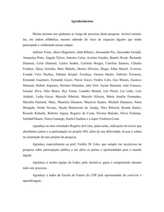 Agradecimentos
Muitas pessoas me ajudaram ao longo do processo desta pesquisa. Arrisco nomeá-
las, em ordem alfabética, mesmo sabendo do risco de esquecer alguém que tenha
participado e colaborada nessas etapas:
Adilson Virno, Akira Shigemori, Alda Ribeiro, Alessandra Pio, Alexandre Geraldi,
Anamelea Pinto, Ângela Tijiwa, Antonio Celso, Avelino Guedes, Beatriz Rizek, Bernardo
Diament, Carla Diament, Carlos Seabra, Carolina Borges, Carolina Santoro, Cláudio
Franken, Daisy Grisólia, Dani Matielo, Denise Oliveira, Diego, Edna Maciel, Everson,
Evanda Verri Paulino, Fabiana Krepel, Favaleça, Geruza Hasler, Fabrício Ferraresi,
Fernando Guarnieri, Fernando Guzzi, Flavio Guzzi, Fredric Litto, Gus Morais, Gustavo
Diament, Hubert Alqueres, Hernani Dimantas, Jatir Eiró, Jayme Diament, João Fonseca,
Joseane Silva, Julio Boaro, Key Farias, Leandro Benetti, Léo Prieto, Lia Lobo, Luiz
Arakaki, Lydia Guzzi, Marcelo Ribeiral, Marcelo Silveira, Maria Amélia Fernandes,
Mariella Diament, Mary, Maurício Diament, Mauricio Kanno, Michele Damasco, Naira
Morgado, Neide Novaes, Neyde Bittencourt de Araújo, Nice Ribeiral, Renata Santos,
Ricardo Kobashi, Roberto Agune, Rogério da Costa, Silvana Maieski, Silvia Fichman,
Soledad Duarte, Sonia Camargo, Sonia Claudino e a super Verônica Costa.
Agradeço ao meu orientador Rogério da Costa, pelas aulas, indicações de textos que
abordamos juntos e a participação no projeto 450, além de sua afetividade, leveza e calma
na orientação de meu projeto de pesquisa.
Agradeço especialmente ao prof. Fredric M. Litto, que sempre me incentivou na
pesquisa sobre participação pública e me abriu as portas e oportunidades para o mundo
digital.
Agradeço à minha equipe do Lidec, pelo incentivo, garra e compreensão durante
todo este processo.
Agradeço a todos da Escola do Futuro da USP pela oportunidade do convívio e
aprendizagem.
 