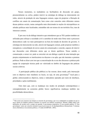 48
Nesses momentos, os mediadores ou facilitadores de discussão em grupo,
presencialmente ou online, podem intervir na estratégia de diálogo na interconexão em
redes, através da produção de uma linguagem comum, capaz de propiciar a liberação de
conflitos em canais de comunicação, bem como criar conexões entre diferentes setores
dessas práticas sociais, numa cartografia mais direcionada às noções de micropolíticas ou
atitudes políticas mais localizadas, entendidas não em termos de um território fixo, mas de
interesses comuns.
É por essa via do diálogo interativo que entendemos que as TICs podem também ser
utilizadas para reforçar a sociedade civil e caminhar de modo mais firme rumo a processos
democráticos cada vez mais participativos na hora da tomada de decisões do governo. A
estratégia da interconexão na rede, através da linguagem comum, pode propiciar também a
emergência e consolidação de novos canais de comunicação e conexão, capazes de intervir
nas discussões com diferentes atores que se dizem apolíticos. Nesse sentido, a
comunicação, a nosso ver, pode se converter em um diálogo a partir de uma interação que
projeta conjuntamente os interlocutores no discurso e na ação, que são inerentes a posturas
políticas. Pode-se dizer com isso que a concretização da escuta dos discursos e práticas pela
equipe de cooperação técnica pode ser valorizada no âmbito da linguagem das práticas
sociais coletivas.
A participação pública (do público) se faz ressoar, desse modo, pela intersecção
com os objetivos mais imediatos ou locais, ou seja, de uma governança12
local para a
global, entrecruzando-se objetivos, metas e indicadores operados por meio de interfaces,
prioridades e ações multilaterais.
Está claro que, com as mudanças nos modos de produção contemporâneos e
conseqüentemente na economia global, houve significativas mudanças também nas
possibilidades democráticas.
12
Não existe um consenso em relação ao conceito de governança, que vai se adaptando na medida em que se
move dentro de âmbitos políticos distintos ou mesmo em âmbitos econômicos. Rhodes (2000) indica sete
definições, de acordo com o campo em questão 1) governança corporativa; 2) nova gestão pública; 3) boa
governança como um conceito normativo (good governance); 4) interdependência internacional; 5 sistemas
sócio-cibernéticos; 6) economia política; e 7) redes (SAMPAIO, 2001).
 