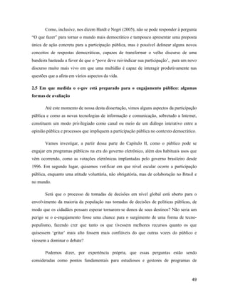 49
Como, inclusive, nos dizem Hardt e Negri (2005), não se pode responder à pergunta
O que fazer para tornar o mundo mais democrático e tampouco apresentar uma proposta
única de ação concreta para a participação pública, mas é possível delinear alguns novos
conceitos de respostas democráticas, capazes de transformar o velho discurso de uma
bandeira hasteada a favor de que o povo deve reivindicar sua participação , para um novo
discurso muito mais vivo em que uma multidão é capaz de interagir produtivamente nas
questões que a afeta em vários aspectos da vida.
2.5 Em que medida o e-gov está preparado para o engajamento público: algumas
formas de avaliação
Até este momento de nossa desta dissertação, vimos alguns aspectos da participação
pública e como as novas tecnologias de informação e comunicação, sobretudo a Internet,
constituem um modo privilegiado como canal ou meio de um diálogo interativo entre a
opinião pública e processos que impliquem a participação pública no contexto democrático.
Vamos investigar, a partir dessa parte do Capítulo II, como o público pode se
engajar em programas públicos na era do governo eletrônico, além dos habituais usos que
vêm ocorrendo, como as votações eletrônicas implantadas pelo governo brasileiro desde
1996. Em segundo lugar, quisemos verificar em que nível escalar ocorre a participação
pública, enquanto uma atitude voluntária, não obrigatória, mas de colaboração no Brasil e
no mundo.
Será que o processo de tomadas de decisões em nível global está aberto para o
envolvimento da maioria da população nas tomadas de decisões de políticas públicas, de
modo que os cidadãos possam esperar tornarem-se donos de seus destinos? Não seria um
perigo se o e-engajamento fosse uma chance para o surgimento de uma forma de tecno-
populismo, fazendo crer que tanto os que tivessem melhores recursos quanto os que
quisessem gritar mais alto fossem mais confiáveis do que outras vozes do público e
viessem a dominar o debate?
Podemos dizer, por experiência própria, que essas perguntas estão sendo
consideradas como pontos fundamentais para estudiosos e gestores de programas de
 