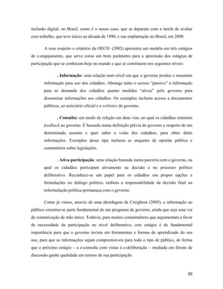 50
inclusão digital, no Brasil, como é o nosso caso, que se deparam com a tarefa de avaliar
esse trabalho, que teve início na década de 1990, e sua implantação no Brasil, em 2000.
A esse respeito o relatório da OECD (2002) apresenta um modelo em três estágios
de e-engajamento, que serve como um bom parâmetro para a apreensão dos estágios de
participação que se conhecem hoje no mundo e que se constituem nos seguintes níveis:
. Informação: uma relação num nível em que o governo produz e transmite
informação para uso dos cidadãos. Abrange tanto o acesso passivo à informação
para as demanda dos cidadãos quanto medidas ativas pelo governo para
disseminar informações aos cidadãos. Os exemplos incluem acesso a documentos
públicos, ao noticiário oficial e a websites do governo.
. Consulta: um modo de relação em duas vias, no qual os cidadãos remetem
feedback ao governo. É baseada numa definição prévia do governo a respeito de um
determinado assunto e quer saber a visão dos cidadãos, para obter deles
informações. Exemplos desse tipo incluem as enquetes de opinião pública e
comentários sobre legislações.
. Ativa participação: uma relação baseada numa parceria com o governo, na
qual os cidadãos participam ativamente na decisão e no processo político
deliberativo. Reconhece-se um papel para os cidadãos em propor opções e
formulações no diálogo político, embora a responsabilidade da decisão final ou
reformulação política permaneça com o governo.
Como já vimos, através de uma abordagem de Creighton (2005), a informação ao
público constitui-se parte fundamental de um programa de governo, ainda que seja uma via
de comunicação de mão única. Todavia, para muitos comentadores que argumentam a favor
da necessidade da participação no nível deliberativo, este estágio é de fundamental
importância para que o governo invista em ferramentas e formas de aprendizado do seu
uso, para que as informações sejam compreensíveis para todo o tipo de público, de forma
que o próximo estágio a e-consulta com vistas à e-deliberação mediada em fóruns de
discussão ganhe qualidade em termos de sua participação.
 