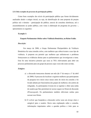 51
2.5.1 Dois exemplos de processos de participação pública
Como bons exemplos dos níveis de participação pública que foram devidamente
analisados desde o estágio inicial, ou seja, da identificação de uma proposta de projeto
político até o término participação do público, através de consultas eletrônicas, até o
encaminhamento ao poder público, com vistas à elaboração de programa de governo ,
apresentamos os seguintes:
Exemplo 1:
Enquete Parlamentar Online sobre Violência Doméstica, no Reino Unido:
Descrição:
Em março de 2000, o Grupo Parlamentar Pluripartidário de Violência
Doméstica fez uma consulta online, com mulheres que sobreviveram a esse tipo de
violência. A proposta era permitir que mulheres que enfrentavam o problema
fornecessem as evidências diretas para os parlamentares que investigavam o tema.
Esta foi uma iniciativa pioneira que usou as TICs efetivamente para abrir um
processo parlamentar para um grupo de pessoas cujas vozes não eram ouvidas.
Estágios:
a) a discussão transcorreu durante um mês (de 1º de março a 1º de abril
de 2000). O processo de localizar e registrar mulheres que participaram
da pesquisa teve início cinco meses antes do início da consulta e foi
levado adiante por funcionárias dos grupos de mulheres e de centros de
refugiadas. As participantes tiveram de se registrar e obter uma senha
de usuária que lhes permitiam ter acesso seguro no fórum de discussão
(Womenspeak). Os parlamentares também obtiveram senhas para
acessar esse fórum.
b) O website que hospedava a discussão online usou um design claro e
amigável para o usuário. Havia uma explanação sobre a consulta,
informações importantes sobre a questão política e links para as
 