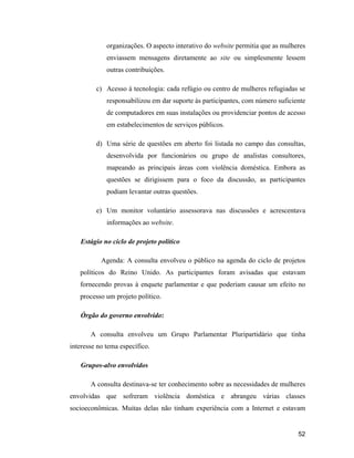 52
organizações. O aspecto interativo do website permitia que as mulheres
enviassem mensagens diretamente ao site ou simplesmente lessem
outras contribuições.
c) Acesso à tecnologia: cada refúgio ou centro de mulheres refugiadas se
responsabilizou em dar suporte às participantes, com número suficiente
de computadores em suas instalações ou providenciar pontos de acesso
em estabelecimentos de serviços públicos.
d) Uma série de questões em aberto foi listada no campo das consultas,
desenvolvida por funcionários ou grupo de analistas consultores,
mapeando as principais áreas com violência doméstica. Embora as
questões se dirigissem para o foco da discussão, as participantes
podiam levantar outras questões.
e) Um monitor voluntário assessorava nas discussões e acrescentava
informações ao website.
Estágio no ciclo de projeto político
Agenda: A consulta envolveu o público na agenda do ciclo de projetos
políticos do Reino Unido. As participantes foram avisadas que estavam
fornecendo provas à enquete parlamentar e que poderiam causar um efeito no
processo um projeto político.
Órgão do governo envolvido:
A consulta envolveu um Grupo Parlamentar Pluripartidário que tinha
interesse no tema específico.
Grupos-alvo envolvidos
A consulta destinava-se ter conhecimento sobre as necessidades de mulheres
envolvidas que sofreram violência doméstica e abrangeu várias classes
socioeconômicas. Muitas delas não tinham experiência com a Internet e estavam
 
