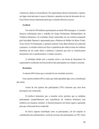 53
vulneráveis, dadas as circunstâncias. Os organizadores deram treinamento e suporte,
um lugar reservado para o acesso à Internet e garantias na área de discussão do site.
Esses fatores foram importantes para que a consulta obtivesse sucesso.
Feedback
Um total de 199 mulheres participaram enviando 960 mensagens. A consulta
forneceu informações para o trabalho do Grupo Parlamentar Multipartidário da
Violência Doméstica. Os resultados foram sintetizados em um relatório preparado
pela Sociedade Hansard e apresentado para a Ministra da Mulher do Reino Unido,
Tessa Jowell. No Parlamento, o primeiro ministro Tony Blair afirmou ter conhecido
a pesquisa. A consulta colocou em foco a experiência das sobreviventes da violência
doméstica de um modo direto e poderoso e permitiu que elas se comunicassem
diretamente com os parlamentares e o poder executivo.
A satisfação obtida com a consulta online e em forma de documento. Os
organizadores receberam um bom feedback das participantes em relação à consulta.
Resultados:
A maioria (94%) disse que a consulta foi um excelente exercício.
Uma maioria também (92%) sentiu que tinha aprendido algo com a contribuição
das outras.
Acima de três quartos das participantes (78%) disseram que seria bom
prosseguir com a discussão.
O feedback demonstra que a consulta online permitiu que as mulheres
participantes compartilhassem suas experiências de violência doméstica com
mulheres em situações similares. A Internet propiciou um fórum seguro e garantido
para que a discussão fosse conduzida.
Se houve alguma insatisfação entre as participantes, ela diz respeito às
contribuições dos parlamentares: acima de um terço das participantes ou 39%. Entre
 