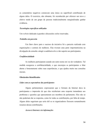 54
os comentários negativos constavam uma única ou superficial contribuição de
alguns deles. O exercício, não obstante, foi reconhecido por oferecer um novo e
efetivo modo de um grupo de pessoas tradicionalmente marginalizadas ganhar
evidência.
Tecnologias específicas utilizadas
Um website dedicado à questão e discussões online reservadas.
Trabalho em parceria
Um fator chave para o sucesso da iniciativa foi a parceria realizada com
organizações e centrais de mulheres. Elas tiveram uma parte importantíssima na
divulgação da consulta: atingir a audiência alvo e dar suporte aos participantes.
Confidencialidade
As mulheres participaram usando um outro nome em vez do verdadeiro. Tal
medida assegurou a confidencialidade, o que encorajou as participantes a falar
aberta e honestamente sobre suas experiências, o que ajudou muito nas consultas
iniciais.
Obstáculos Identificados
Lidar com as expectativas das participantes
Alguns parlamentares expressaram que o formato da Internet dava às
participantes a impressão de que elas receberiam uma resposta instantânea aos
problemas e questões que apresentaram aos membros do parlamento. Eles não só
não poderiam dar as respostas, como ler todas as contribuições, por falta de tempo.
Alguns deles sugeriram que seria útil se os organizadores fizessem semanalmente
resumos dessas contribuições.
Acesso à Internet e às informações
 