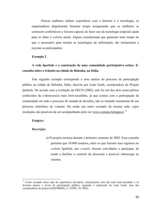 55
Poucas mulheres tinham experiência com a Internet e a tecnologia, os
organizadores dispensaram bastante tempo assegurando que as mulheres se
sentissem confortáveis e fossem capazes de fazer uso da tecnologia (especial ajuda
para se obter o website atual). Alguns consideraram que gastaram mais tempo do
que o necessário para montar as tecnologias de informação, dar treinamento e
recrutar as participantes.
Exemplo 2
A rede Iperbole e a construção de uma comunidade participativa online. E-
consulta sobre o trânsito na cidade de Bolonha, na Itália.
Este segundo exemplo corresponde a uma análise do processo de participação
pública na cidade de Bolonha, Itália, descrita por Leda Guidi, coordenadora do Projeto
Iperbole. De acordo com a avaliação da OECD (2002), este foi um dos dois testes-pilotos
conhecidos da e-democracia mais bem-sucedidos, já que contou com a participação da
comunidade em todo o processo de tomada de decisões, não se tratando meramente de um
processo eletrônico de votação. Há ainda um outro exemplo da mesma rede, cujos
resultados são possíveis de ser acompanhados pelo site www.comune.bologna.it 13
Estágios:
Descrição:
a) O projeto ocorreu durante o primeiro semestre de 2002. Essa consulta
permitiu que 18.000 usuários, entre os que fizeram seus registros no
website Iperbole, por e-mails, fossem convidados a participar, de
modo a facilitar o controle da discussão e possível sobrecarga no
sistema.
13
Como exemplo desse tipo de experiência inovadora, selecionamos uma das mais bem-sucedidas e os
diversos passos e níveis de participação pública, seguindo a explicação de Leda Guidi, uma das
coordenadoras do projeto (EISENBERG, J.; CEPIC. M, 2002).
 