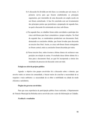56
b) A discussão foi dividida em três fases e se estendeu por seis meses. A
primeira serviu para que fossem estabelecidos os principais
argumentos, por intermédio de uma discussão em ampla escala em
um fórum centralizado. A fase foi concluída com um levantamento
dos principais pontos que permitiram a preparação da segunda fase,
na qual a discussão foi estruturada em cinco sub-fóruns.
c) Na segunda fase, os cidadãos foram então convidados a participar dos
cinco sub-fóruns para fazer comentários e propor soluções. No final
da segunda fase, os moderadores produziram um documento final,
destacando as conclusões obtidas, que foram levadas para discussão
na terceira fase final. Assim, os cinco sub-fóruns foram reintegrados
no fórum central, onde as conclusões foram discutidas por todos.
d) Nessa terceira fase, todos tiveram a última chance de esclarecer suas
posições em relação às outras. O resultado desse último debate foi a
base para o documento final, ao qual foi incorporada a síntese dos
resultados do processo de discussão como um todo.
Estágio no ciclo do projeto político
Agenda: o objetivo dos grupos envolvidos foi a discussão sobre o trânsito, que
envolve todos os setores da comunidade, e buscar meios de conciliar a necessidade de se
respeitar o meio ambiente e a necessidade de se obter a mobilidade na cidade de modo
eficiente e satisfatório.
Órgãos do governo envolvidos:
Para que essa experiência de participação pública fosse realizada, o Departamento
de Trânsito Municipal de Bolonha esteve envolvido com o setor de Informação ao Cidadão.
Feedback e resultados
 