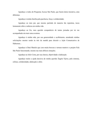 Agradeço a todos do Programa Acessa São Paulo, que fazem desta iniciativa, uma
diferença.
Agradeço à minha família pela paciência, força e solidariedade.
Agradeço ao meu pai, que mesmo partindo de maneira tão repentina, teceu
lentamente afeto e nobreza em minha vida.
Agradeço ao Gu, meu querido companheiro de tantas jornadas por ter me
acompanhado em mais uma aventura.
Agradeço à minha mãe, por sua generosidade e acolhimento, atendendo minhas
solicitações mesmo sendo às três da manhã para discutir a Ação Comunicativa de
Habermas...
Agradeço à Dani Matielo que com muita bravura e ternura manteve o projeto Fala
São Paulo funcionando, mesmo nas mais difíceis situações.
Agradeço ao Julio Costa, por sua clareza, objetividade e dedicação.
Agradeço muito a ajuda decisiva de minha querida Ângela Tijiwa, pela sintonia,
esforço, solidariedade, dedicação e afeto.
 
