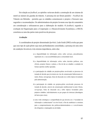 57
Em relação ao feedback, as opiniões variavam desde a construção de um sistema de
metrô ao número de guardas de trânsito. A presença de um fórum paralelo Feedback do
Trânsito em Bolonha permitiu que os cidadãos comentassem o projeto e fizessem suas
sugestões e recomendações. Os administradores do projeto levaram esse tipo de comentário
em consideração e utilizaram-no para a elaboração do modelo. O feedback, segundo a
avaliação da Organização para a Cooperação e o Desenvolvimento Econômico, a OECD,
constituiu-se uma das partes mais positivas do processo.
Avaliação
A coordenadora do projeto denominado Iperbole, Leda Guidi (2002) avalia que para
que esse tipo de ação-piloto seja mais profundamente consolidada, a presença de uma série
de condições favoráveis é de extrema importância, entre elas:
a) a disponibilidade de informação online sobre serviços, procedimentos
repartições etc. e sua acessibilidade para a comunidade local;
b) a disponibilidade de informação online sobre decisões políticas, atos
oficiais, projetos futuros e planos, a fim de dar ao cidadão a condição de
formar opiniões melhor apoiadas.
c) a participação do cidadão em projetos-piloto envolvendo os processos de
tomada de decisão que já existem em vias de comunicação bidirecionais (e-
mails, fóruns, newsgroups, listas de discussão etc.) sobre tópicos levantados
pela administração;
d) a participação do cidadão em projetos-piloto envolvendo processos de
tomada de decisão, através da comunicação muldirecional (e-mail, fóruns,
newsgroups, listas de discussão etc.), sobre tópicos levantados pelos
próprios cidadãos, individualmente ou por grupos de interesse (abordagens
de baixo para cima);
e) uma visão estratégica e compartilhada do que deveria ser a sociedade de
informação e conhecimento no nível local, a fim de estabelecer a estrutura
para o comprometimento dos políticos/administradores e o envolvimento
dos dirigentes e empregados na atividade;
 