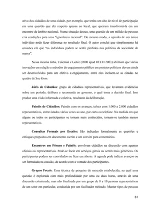 61
ativo dos cidadãos de uma cidade, por exemplo, que tenha um alto de nível de participação
em uma questão que diz respeito apenas ao local, que queiram transformá-la em um
encontro de âmbito nacional. Numa situação dessas, uma questão de um milhão de pessoas
cria condições para uma ignorância racional . Do mesmo modo, a opinião de um único
indivíduo pode fazer diferença no resultado final. O autor conclui que simplesmente há
ocasiões em que os indivíduos podem se sentir perdidos nas políticas da sociedade de
massa .
Nessa mesma linha, Coleman e Gotze (2000 apud OECD 2003) afirmam que várias
inovações em relação a métodos de engajamento público em projetos políticos devem ainda
ser desenvolvidos para um efetivo e-engajamento, entre eles incluem-se as citadas no
quadro de Sue Goss:
Júris de Cidadãos: grupo de cidadãos representativos, que levantam evidências
sobre um período, delibera e recomenda ao governo, o qual toma a decisão final. Isso
produz uma visão informada e coletiva, resultante da deliberação.
Painéis de Cidadãos: Painéis com os avanços, talvez com 1.000 a 2.000 cidadãos
representativos, entrevistados várias vezes ao ano, por carta ou telefone. Na medida em que
alguns ou todos os participantes se tornam mais conhecidos, tornam-se também menos
representativos.
Consultas Formais por Escrito: São indicadas formalmente as questões e
enfoques propostos em documento escrito e um convite para comentários.
Encontros em Fóruns e Painéis: envolvem cidadãos na discussão com agentes
oficiais ou representativos. Pode-se focar em serviços gerais ou serem mais genéricos. Os
participantes podem ser convidados ou ficar em aberto. A agenda pode indicar avanços ou
ser formulada na ocasião, de acordo com a vontade dos participantes.
Grupos Focais: Uma técnica de pesquisa de mercado estabelecida, na qual uma
questão é explorada com mais profundidade por uma ou duas horas, através de uma
discussão estruturada, mas não finalizada por um grupo de 8 a 10 pessoas representativas
de um setor em particular, conduzida por um facilitador treinado. Manter tipos de pessoas
 