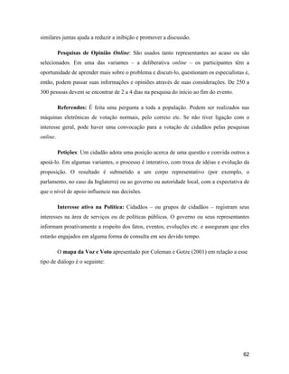62
similares juntas ajuda a reduzir a inibição e promover a discussão.
Pesquisas de Opinião Online: São usados tanto representantes ao acaso ou são
selecionados. Em uma das variantes a deliberativa online os participantes têm a
oportunidade de aprender mais sobre o problema e discuti-lo, questionam os especialistas e,
então, podem passar suas informações e opiniões através de suas considerações. De 250 a
300 pessoas devem se encontrar de 2 a 4 dias na pesquisa do início ao fim do evento.
Referendos: É feita uma pergunta a toda a população. Podem ser realizados nas
máquinas eletrônicas de votação normais, pelo correio etc. Se não tiver ligação com o
interesse geral, pode haver uma convocação para a votação de cidadãos pelas pesquisas
online.
Petições: Um cidadão adota uma posição acerca de uma questão e convida outros a
apoiá-lo. Em algumas variantes, o processo é interativo, com troca de idéias e evolução da
proposição. O resultado é submetido a um corpo representativo (por exemplo, o
parlamento, no caso da Inglaterra) ou ao governo ou autoridade local, com a expectativa de
que o nível de apoio influencie nas decisões.
Interesse ativo na Política: Cidadãos ou grupos de cidadãos registram seus
interesses na área de serviços ou de políticas públicas. O governo ou seus representantes
informam proativamente a respeito dos fatos, eventos, evoluções etc. e asseguram que eles
estarão engajados em alguma forma de consulta em seu devido tempo.
O mapa da Voz e Voto apresentado por Coleman e Gotze (2001) em relação a esse
tipo de diálogo é o seguinte:
 