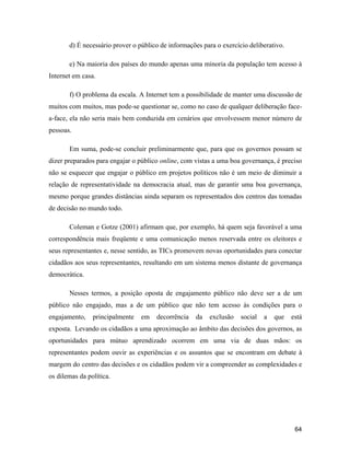 64
d) É necessário prover o público de informações para o exercício deliberativo.
e) Na maioria dos países do mundo apenas uma minoria da população tem acesso à
Internet em casa.
f) O problema da escala. A Internet tem a possibilidade de manter uma discussão de
muitos com muitos, mas pode-se questionar se, como no caso de qualquer deliberação face-
a-face, ela não seria mais bem conduzida em cenários que envolvessem menor número de
pessoas.
Em suma, pode-se concluir preliminarmente que, para que os governos possam se
dizer preparados para engajar o público online, com vistas a uma boa governança, é preciso
não se esquecer que engajar o público em projetos políticos não é um meio de diminuir a
relação de representatividade na democracia atual, mas de garantir uma boa governança,
mesmo porque grandes distâncias ainda separam os representados dos centros das tomadas
de decisão no mundo todo.
Coleman e Gotze (2001) afirmam que, por exemplo, há quem seja favorável a uma
correspondência mais freqüente e uma comunicação menos reservada entre os eleitores e
seus representantes e, nesse sentido, as TICs promovem novas oportunidades para conectar
cidadãos aos seus representantes, resultando em um sistema menos distante de governança
democrática.
Nesses termos, a posição oposta de engajamento público não deve ser a de um
público não engajado, mas a de um público que não tem acesso às condições para o
engajamento, principalmente em decorrência da exclusão social a que está
exposta. Levando os cidadãos a uma aproximação ao âmbito das decisões dos governos, as
oportunidades para mútuo aprendizado ocorrem em uma via de duas mãos: os
representantes podem ouvir as experiências e os assuntos que se encontram em debate à
margem do centro das decisões e os cidadãos podem vir a compreender as complexidades e
os dilemas da política.
 