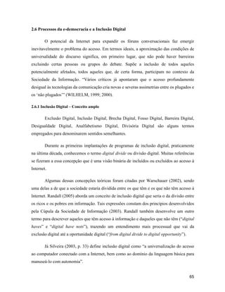65
2.6 Processos da e-democracia e a Inclusão Digital
O potencial da Internet para expandir os fóruns conversacionais faz emergir
inevitavelmente o problema do acesso. Em termos ideais, a aproximação das condições de
universalidade do discurso significa, em primeiro lugar, que não pode haver barreiras
excluindo certas pessoas ou grupos do debate. Supõe a inclusão de todos aqueles
potencialmente afetados, todos aqueles que, de certa forma, participam no contexto da
Sociedade da Informação. Vários críticos já apontaram que o acesso profundamente
desigual às tecnologias da comunicação cria novas e severas assimetrias entre os plugados e
os não plugados (WILHELM, 1999; 2000).
2.6.1 Inclusão Digital Conceito amplo
Exclusão Digital, Inclusão Digital, Brecha Digital, Fosso Digital, Barreira Digital,
Desigualdade Digital, Analfabetismo Digital, Divisória Digital são alguns termos
empregados para denominarem sentidos semelhantes.
Durante as primeiras implantações de programas de inclusão digital, praticamente
na última década, conhecemos o termo digital divide ou divisão digital. Muitas referências
se fizeram a essa concepção que é uma visão binária de incluídos ou excluídos ao acesso à
Internet.
Algumas dessas concepções teóricas foram citadas por Warschauer (2002), sendo
uma delas a de que a sociedade estaria dividida entre os que têm e os que não têm acesso à
Internet. Randall (2005) aborda um conceito de inclusão digital que seria o da divisão entre
os ricos e os pobres em informação. Tais expressões constam dos princípios desenvolvidos
pela Cúpula da Sociedade de Informação (2003). Randall também desenvolve um outro
termo para descrever aqueles que têm acesso à informação e daqueles que não têm ( digital
haves e digital have nots ), trazendo um entendimento mais processual que vai da
exclusão digital até a oportunidade digital ( from digital divide to digital opportunity ).
Já Silveira (2003, p. 33) define inclusão digital como a universalização do acesso
ao computador conectado com a Internet, bem como ao domínio da linguagem básica para
manuseá-lo com autonomia .
 
