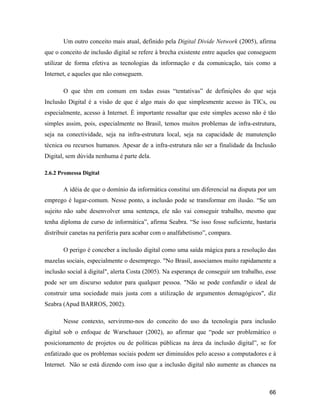 66
Um outro conceito mais atual, definido pela Digital Divide Network (2005), afirma
que o conceito de inclusão digital se refere à brecha existente entre aqueles que conseguem
utilizar de forma efetiva as tecnologias da informação e da comunicação, tais como a
Internet, e aqueles que não conseguem.
O que têm em comum em todas essas tentativas de definições do que seja
Inclusão Digital é a visão de que é algo mais do que simplesmente acesso às TICs, ou
especialmente, acesso à Internet. É importante ressaltar que este simples acesso não é tão
simples assim, pois, especialmente no Brasil, temos muitos problemas de infra-estrutura,
seja na conectividade, seja na infra-estrutura local, seja na capacidade de manutenção
técnica ou recursos humanos. Apesar de a infra-estrutura não ser a finalidade da Inclusão
Digital, sem dúvida nenhuma é parte dela.
2.6.2 Promessa Digital
A idéia de que o domínio da informática constitui um diferencial na disputa por um
emprego é lugar-comum. Nesse ponto, a inclusão pode se transformar em ilusão. Se um
sujeito não sabe desenvolver uma sentença, ele não vai conseguir trabalho, mesmo que
tenha diploma de curso de informática , afirma Seabra. Se isso fosse suficiente, bastaria
distribuir canetas na periferia para acabar com o analfabetismo , compara.
O perigo é conceber a inclusão digital como uma saída mágica para a resolução das
mazelas sociais, especialmente o desemprego. "No Brasil, associamos muito rapidamente a
inclusão social à digital", alerta Costa (2005). Na esperança de conseguir um trabalho, esse
pode ser um discurso sedutor para qualquer pessoa. "Não se pode confundir o ideal de
construir uma sociedade mais justa com a utilização de argumentos demagógicos", diz
Seabra (Apud BARROS, 2002).
Nesse contexto, serviremo-nos do conceito do uso da tecnologia para inclusão
digital sob o enfoque de Warschauer (2002), ao afirmar que pode ser problemático o
posicionamento de projetos ou de políticas públicas na área da inclusão digital , se for
enfatizado que os problemas sociais podem ser diminuídos pelo acesso a computadores e à
Internet. Não se está dizendo com isso que a inclusão digital não aumente as chances na
 