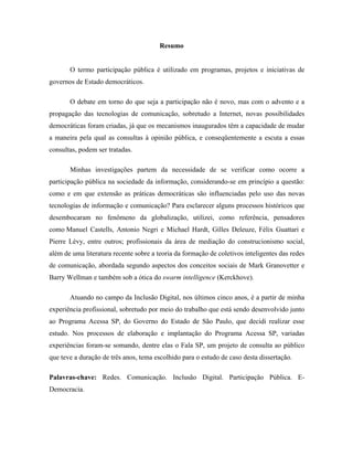 Resumo
O termo participação pública é utilizado em programas, projetos e iniciativas de
governos de Estado democráticos.
O debate em torno do que seja a participação não é novo, mas com o advento e a
propagação das tecnologias de comunicação, sobretudo a Internet, novas possibilidades
democráticas foram criadas, já que os mecanismos inaugurados têm a capacidade de mudar
a maneira pela qual as consultas à opinião pública, e conseqüentemente a escuta a essas
consultas, podem ser tratadas.
Minhas investigações partem da necessidade de se verificar como ocorre a
participação pública na sociedade da informação, considerando-se em princípio a questão:
como e em que extensão as práticas democráticas são influenciadas pelo uso das novas
tecnologias de informação e comunicação? Para esclarecer alguns processos históricos que
desembocaram no fenômeno da globalização, utilizei, como referência, pensadores
como Manuel Castells, Antonio Negri e Michael Hardt, Gilles Deleuze, Félix Guattari e
Pierre Lévy, entre outros; profissionais da área de mediação do construcionismo social,
além de uma literatura recente sobre a teoria da formação de coletivos inteligentes das redes
de comunicação, abordada segundo aspectos dos conceitos sociais de Mark Granovetter e
Barry Wellman e também sob a ótica do swarm intelligence (Kerckhove).
Atuando no campo da Inclusão Digital, nos últimos cinco anos, é a partir de minha
experiência profissional, sobretudo por meio do trabalho que está sendo desenvolvido junto
ao Programa Acessa SP, do Governo do Estado de São Paulo, que decidi realizar esse
estudo. Nos processos de elaboração e implantação do Programa Acessa SP, variadas
experiências foram-se somando, dentre elas o Fala SP, um projeto de consulta ao público
que teve a duração de três anos, tema escolhido para o estudo de caso desta dissertação.
Palavras-chave: Redes. Comunicação. Inclusão Digital. Participação Pública. E-
Democracia.
 