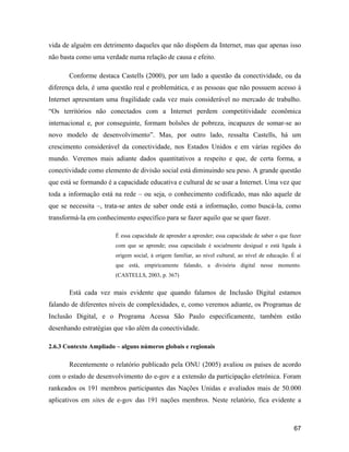 67
vida de alguém em detrimento daqueles que não dispõem da Internet, mas que apenas isso
não basta como uma verdade numa relação de causa e efeito.
Conforme destaca Castells (2000), por um lado a questão da conectividade, ou da
diferença dela, é uma questão real e problemática, e as pessoas que não possuem acesso à
Internet apresentam uma fragilidade cada vez mais considerável no mercado de trabalho.
Os territórios não conectados com a Internet perdem competitividade econômica
internacional e, por conseguinte, formam bolsões de pobreza, incapazes de somar-se ao
novo modelo de desenvolvimento . Mas, por outro lado, ressalta Castells, há um
crescimento considerável da conectividade, nos Estados Unidos e em várias regiões do
mundo. Veremos mais adiante dados quantitativos a respeito e que, de certa forma, a
conectividade como elemento de divisão social está diminuindo seu peso. A grande questão
que está se formando é a capacidade educativa e cultural de se usar a Internet. Uma vez que
toda a informação está na rede ou seja, o conhecimento codificado, mas não aquele de
que se necessita , trata-se antes de saber onde está a informação, como buscá-la, como
transformá-la em conhecimento específico para se fazer aquilo que se quer fazer.
É essa capacidade de aprender a aprender; essa capacidade de saber o que fazer
com que se aprende; essa capacidade é socialmente desigual e está ligada à
origem social, à origem familiar, ao nível cultural, ao nível de educação. É aí
que está, empiricamente falando, a divisória digital nesse momento.
(CASTELLS, 2003, p. 367)
Está cada vez mais evidente que quando falamos de Inclusão Digital estamos
falando de diferentes níveis de complexidades, e, como veremos adiante, os Programas de
Inclusão Digital, e o Programa Acessa São Paulo especificamente, também estão
desenhando estratégias que vão além da conectividade.
2.6.3 Contexto Ampliado alguns números globais e regionais
Recentemente o relatório publicado pela ONU (2005) avaliou os países de acordo
com o estado de desenvolvimento do e-gov e a extensão da participação eletrônica. Foram
rankeados os 191 membros participantes das Nações Unidas e avaliados mais de 50.000
aplicativos em sites de e-gov das 191 nações membros. Neste relatório, fica evidente a
 