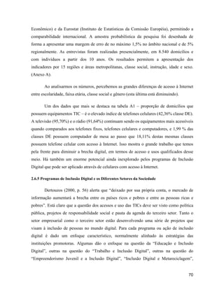 70
Econômico) e da Eurostat (Instituto de Estatísticas da Comissão Européia), permitindo a
comparabilidade internacional. A amostra probabilística da pesquisa foi desenhada de
forma a apresentar uma margem de erro de no máximo 1,5% no âmbito nacional e de 5%
regionalmente. As entrevistas foram realizadas presencialmente, em 8.540 domicílios e
com indivíduos a partir dos 10 anos. Os resultados permitem a apresentação dos
indicadores por 15 regiões e áreas metropolitanas, classe social, instrução, idade e sexo.
(Anexo A).
Ao analisarmos os números, percebemos as grandes diferenças de acesso à Internet
entre escolaridade, faixa etária, classe social e gênero (esta última está diminuindo).
Um dos dados que mais se destaca na tabela A1 proporção de domicílios que
possuem equipamentos TIC é o elevado índice de telefones celulares (42,36% classe DE).
A televisão (95,70%) e o rádio (91,64%) continuam sendo os equipamentos mais acessíveis
quando comparados aos telefones fixos, telefones celulares e computadores, e 1,99 % das
classes DE possuem computador de mesa ao passo que 18,11% destas mesmas classes
possuem telefone celular com acesso à Internet. Isso mostra o grande trabalho que temos
pela frente para diminuir a brecha digital, em termos de acesso e usos qualificados desse
meio. Há também um enorme potencial ainda inexplorado pelos programas de Inclusão
Digital que pode ser aplicado através de celulares com acesso à Internet.
2.6.5 Programas de Inclusão Digital e os Diferentes Setores da Sociedade
Dertouzos (2000, p. 56) alerta que deixado por sua própria conta, o mercado de
informação aumentará a brecha entre os países ricos e pobres e entre as pessoas ricas e
pobres . Está claro que a questão dos acessos e uso das TICs deve ser visto como política
pública, projetos de responsabilidade social e pauta da agenda do terceiro setor. Tanto o
setor empresarial como o terceiro setor estão desenvolvendo uma série de projetos que
visam à inclusão de pessoas no mundo digital. Para cada programa ou ação de inclusão
digital é dado um enfoque característico, normalmente alinhado às estratégias das
instituições promotoras. Algumas dão o enfoque na questão da Educação e Inclusão
Digital , outras na questão do Trabalho e Inclusão Digital , outras na questão do
Empreendorismo Juvenil e a Inclusão Digital , Inclusão Digital e Metareciclagem ,
 